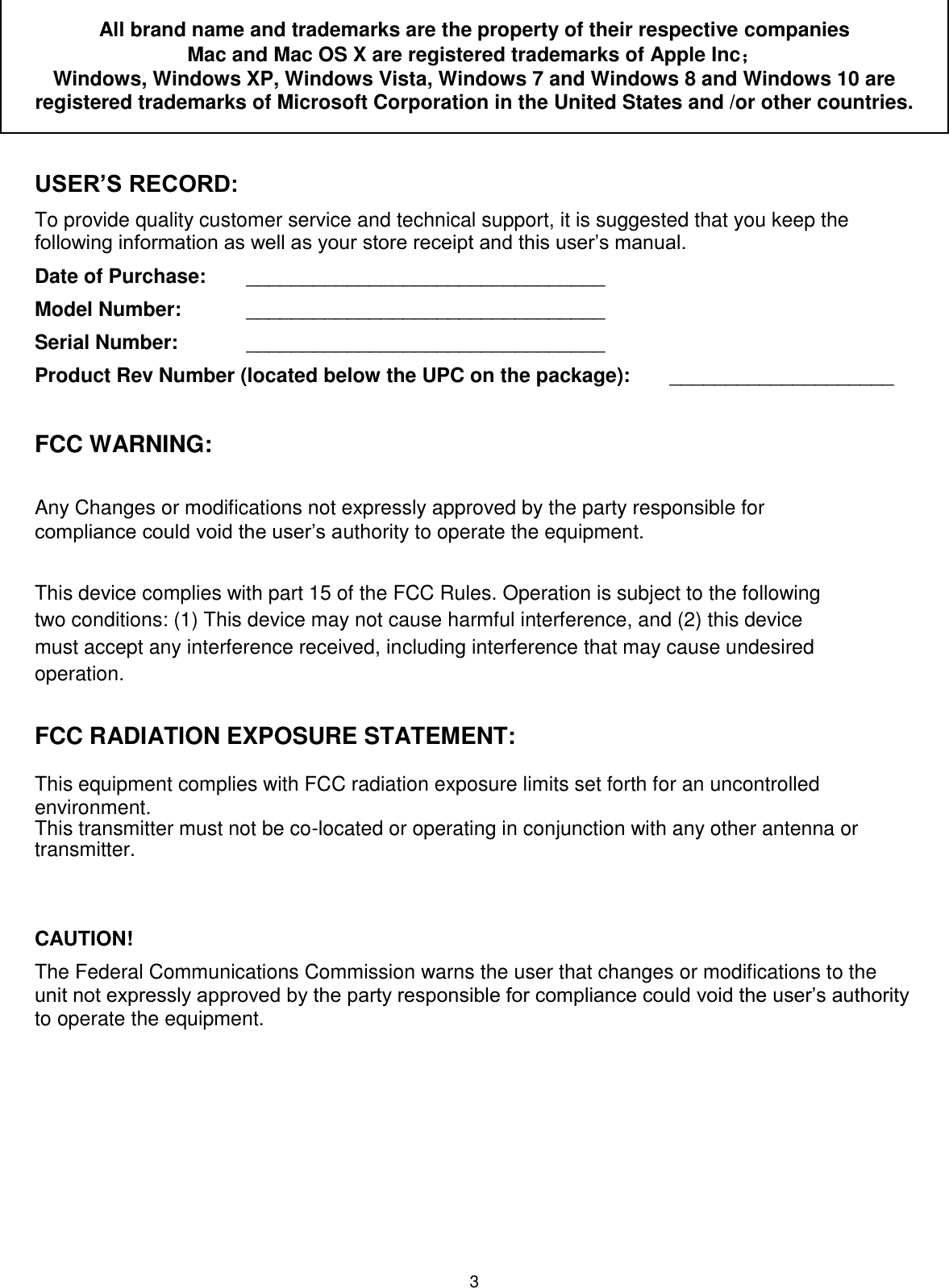 3 All brand name and trademarks are the property of their respective companies Mac and Mac OS X are registered trademarks of Apple Inc；  Windows, Windows XP, Windows Vista, Windows 7 and Windows 8 and Windows 10 are registered trademarks of Microsoft Corporation in the United States and /or other countries.  USER’S RECORD: To provide quality customer service and technical support, it is suggested that you keep the following information as well as your store receipt and this user’s manual. Date of Purchase:   ________________________________ Model Number:   ________________________________ Serial Number:  ________________________________ Product Rev Number (located below the UPC on the package):   ____________________  FCC WARNING:   Any Changes or modifications not expressly approved by the party responsible for compliance could void the user’s authority to operate the equipment.   This device complies with part 15 of the FCC Rules. Operation is subject to the following two conditions: (1) This device may not cause harmful interference, and (2) this device must accept any interference received, including interference that may cause undesired operation.  FCC RADIATION EXPOSURE STATEMENT:  This equipment complies with FCC radiation exposure limits set forth for an uncontrolled environment. This transmitter must not be co-located or operating in conjunction with any other antenna or transmitter.       CAUTION! The Federal Communications Commission warns the user that changes or modifications to the unit not expressly approved by the party responsible for compliance could void the user’s authority to operate the equipment. 