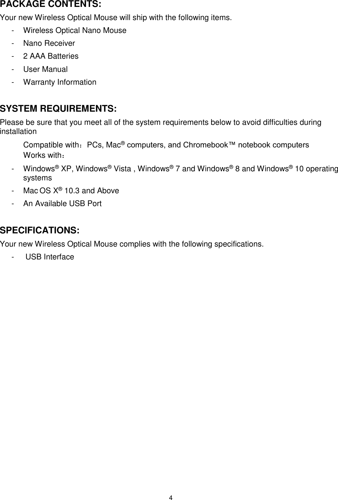 4 PACKAGE CONTENTS: Your new Wireless Optical Mouse will ship with the following items. -  Wireless Optical Nano Mouse -  Nano Receiver -  2 AAA Batteries -  User Manual -  Warranty Information  SYSTEM REQUIREMENTS: Please be sure that you meet all of the system requirements below to avoid difficulties during installation Compatible with：PCs, Mac® computers, and Chromebook™ notebook computers Works with： -  Windows® XP, Windows® Vista , Windows® 7 and Windows® 8 and Windows® 10 operating systems -  Mac OS X® 10.3 and Above -  An Available USB Port  SPECIFICATIONS: Your new Wireless Optical Mouse complies with the following specifications. -   USB Interface                 