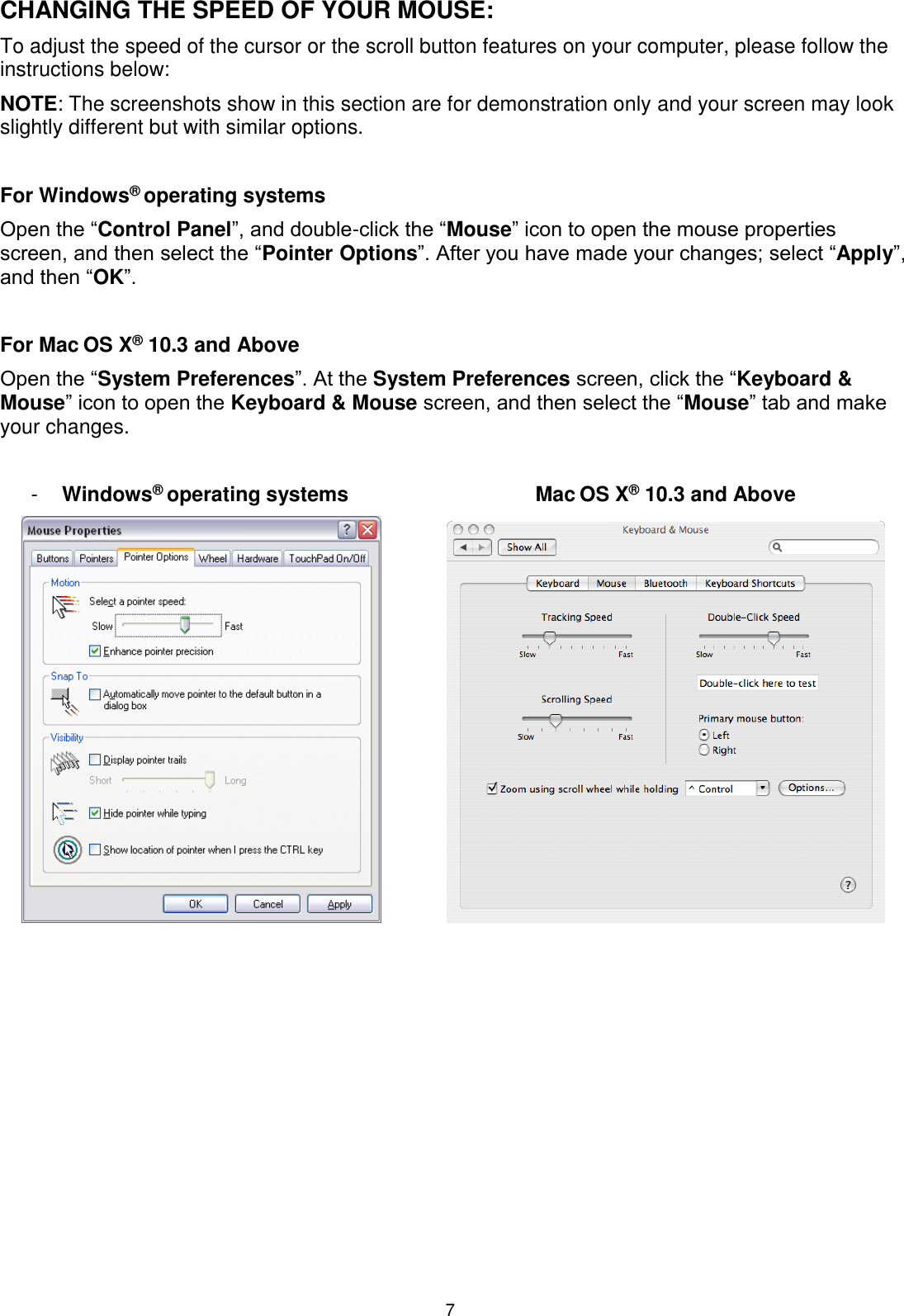 7 CHANGING THE SPEED OF YOUR MOUSE: To adjust the speed of the cursor or the scroll button features on your computer, please follow the instructions below:  NOTE: The screenshots show in this section are for demonstration only and your screen may look slightly different but with similar options.  For Windows® operating systems Open the “Control Panel”, and double-click the “Mouse” icon to open the mouse properties screen, and then select the “Pointer Options”. After you have made your changes; select “Apply”, and then “OK”.  For Mac OS X® 10.3 and Above Open the “System Preferences”. At the System Preferences screen, click the “Keyboard &amp; Mouse” icon to open the Keyboard &amp; Mouse screen, and then select the “Mouse” tab and make your changes.  -  Windows® operating systems  Mac OS X® 10.3 and Above                