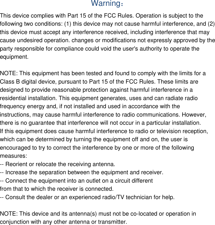  Warning： This device complies with Part 15 of the FCC Rules. Operation is subject to the following two conditions: (1) this device may not cause harmful interference, and (2) this device must accept any interference received, including interference that may cause undesired operation. changes or modifications not expressly approved by the party responsible for compliance could void the user&apos;s authority to operate the equipment.  NOTE: This equipment has been tested and found to comply with the limits for a Class B digital device, pursuant to Part 15 of the FCC Rules. These limits are designed to provide reasonable protection against harmful interference in a residential installation. This equipment generates, uses and can radiate radio frequency energy and, if not installed and used in accordance with the instructions, may cause harmful interference to radio communications. However, there is no guarantee that interference will not occur in a particular installation. If this equipment does cause harmful interference to radio or television reception, which can be determined by turning the equipment off and on, the user is encouraged to try to correct the interference by one or more of the following measures: -- Reorient or relocate the receiving antenna. -- Increase the separation between the equipment and receiver. -- Connect the equipment into an outlet on a circuit different from that to which the receiver is connected. -- Consult the dealer or an experienced radio/TV technician for help.  NOTE: This device and its antenna(s) must not be co-located or operation in conjunction with any other antenna or transmitter. 