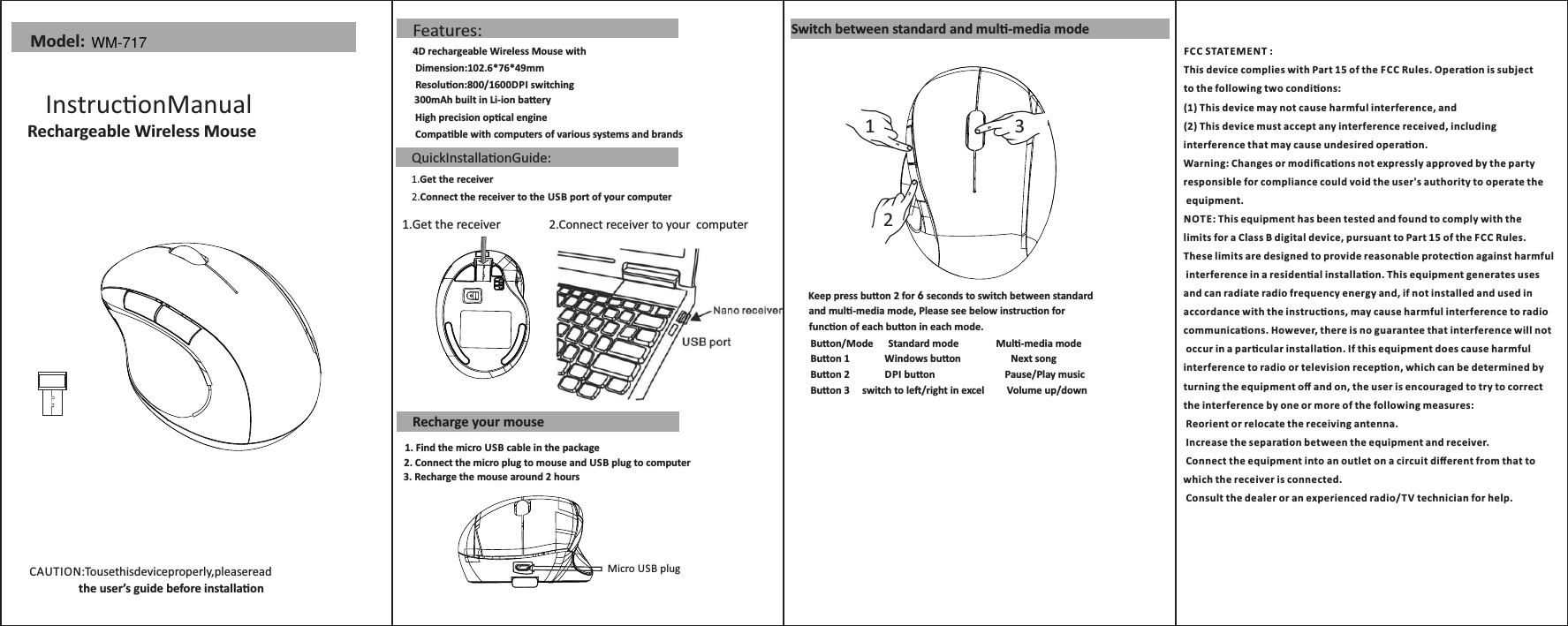 CAUTION:Tousethisdeviceproperly,pleaseread                   the user’s guide before installaon Model:InstruconManual      Rechargeable Wireless MouseQuickInstallaonGuide:1.Get the receiver2.Connect the receiver to the USB port of your computerFeatures:4D rechargeable Wireless Mouse with  Dimension:102.6*76*49mm Resoluon:800/1600DPI switching High precision opcal engine Compable with computers of various systems and brands1.Get the receiver 2.Connect receiver to your  computerRecharge your mouse300mAh built in Li-ion baeryMicro USB plug1. Find the micro USB cable in the package  2. Connect the micro plug to mouse and USB plug to computer3. Recharge the mouse around 2 hours Switch between standard and mul-media mode123Buon/Mode      Standard mode               Mul-media mode  Buon 1              Windows buon                    Next songBuon 2              DPI buon                            Pause/Play musicBuon 3     switch to le/right in excel         Volume up/downKeep press buon 2 for 6 seconds to switch between standardand mul-media mode, Please see below instrucon for funcon of each buon in each mode.FC C S TATEMENT : This device complies with Part 15 of the FCC Rules. Operaon is subject to the following two condions:(1) This device may not cause harmful interference, and(2) This device must accept any interference received, including interference that may cause undesired operaon.Warning: Changes or modiﬁcaons not expressly approved by the party responsible for compliance could void the user&apos;s authority to operate the equipment.NOTE: This equipment has been tested and found to comply with thelimits for a Class B digital device, pursuant to Part 15 of the F CC Rules. These limits are designed to provide reasonable protecon against harmful interference in a residenal installaon. This equipment generates uses and can radiate radio frequency energy and, if not installed and used in accordance with the instrucons, may cause harmful interference to radio communicaons. However, there is no guarantee that interference will not occur in a parcular installaon. If this equipment does cause harmful interference to radio or television recepon, which can be determined by turning the equipment oﬀ and on, the user is encouraged to try to correct the interference by one or more of the following measures: Reorient or relocate the receiving antenna. Increase the separaon between the equipment and receiver. Connect the equipment into an outlet on a circuit diﬀerent from that to which the receiver is connected. Consult the dealer or an experienced radio/T V technician for help.WM-717