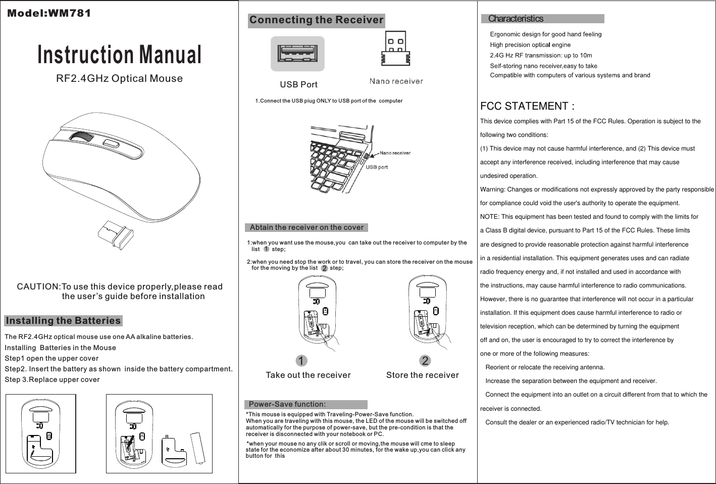 Step1 open the upper coverStep 3.Replace upper coverAbtain the receiver on the cover1:when you want use the mouse,you  can take out the receiver to computer by the    list        step;2:when you need stop the work or to travel, you can store the receiver on the mouse   for the moving by the list        step;12Installing the BatteriesThe RF2.4GHz optical mouse use one AA alkaline batteries.Installing  Batteries in the MouseStep2. Insert the battery as shown  inside the battery compartment.Connecting the ReceiverUSB PortCAUTION:To use this device properly,please read                   the user’s guide before installation1.Connect the USB piug ONLY to USB port of the  computerTake out the receiver Store the receiverModel:WM781Instruction ManualRF2.4GHz Optical Mouse12*This mouse is equipped with Traveling-Power-Save function.When you are traveling with this mouse, the LED of the mouse will be switched offautomatically for the purpose of power-save, but the pre-condition is that thereceiver is disconnected with your notebook or PC.*when your mouse no any clik or scroll or moving,the mouse will cme to sleepstate for the economize after about 30 minutes, for the wake up,you can click anybutton for  this Power-Save function:CharacteristicsFCC STATEMENT : This device complies with Part 15 of the FCC Rules. Operation is subject to the following two conditions:(1) This device may not cause harmful interference, and (2) This device mustaccept any interference received, including interference that may cause undesired operation.Warning: Changes or modifications not expressly approved by the party responsible for compliance could void the user&apos;s authority to operate the equipment.NOTE: This equipment has been tested and found to comply with the limits for a Class B digital device, pursuant to Part 15 of the FCC Rules. These limits are designed to provide reasonable protection against harmful interference in a residential installation. This equipment generates uses and can radiate radio frequency energy and, if not installed and used in accordance with the instructions, may cause harmful interference to radio communications. However, there is no guarantee that interference will not occur in a particular installation. If this equipment does cause harmful interference to radio or television reception, which can be determined by turning the equipment off and on, the user is encouraged to try to correct the interference by one or more of the following measures:   Reorient or relocate the receiving antenna.   Increase the separation between the equipment and receiver.   Connect the equipment into an outlet on a circuit different from that to which the receiver is connected.   Consult the dealer or an experienced radio/TV technician for help.