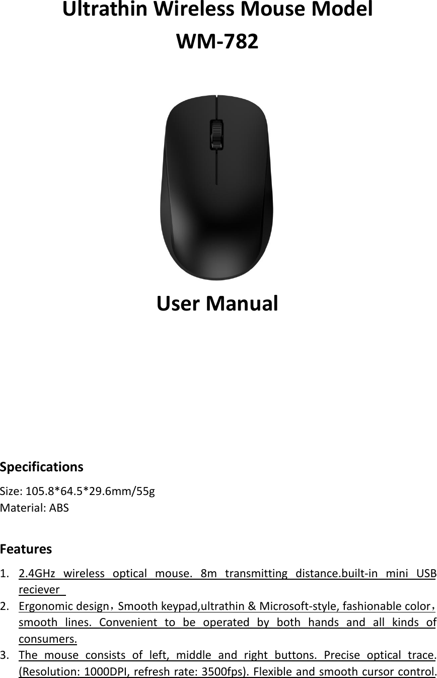 Ultrathin Wireless Mouse ModelWM-782User ManualSpecificationsSize: 105.8*64.5*29.6mm/55gMaterial: ABSFeatures1. 2.4GHz wireless optical mouse. 8m transmitting distance.built-in mini USBreciever2. Ergonomic design，Smooth keypad,ultrathin &amp; Microsoft-style, fashionable color，smooth lines. Convenient to be operated by both hands and all kinds ofconsumers.3. The mouse consists of left, middle and right buttons. Precise optical trace.(Resolution: 1000DPI, refresh rate: 3500fps). Flexible and smooth cursor control.