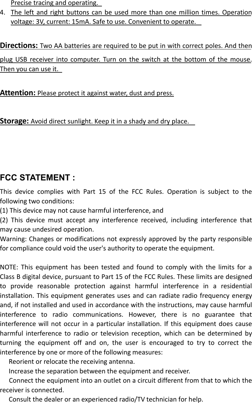 Precise tracing and operating.4. The left and right buttons can be used more than one million times. Operationvoltage: 3V, current: 15mA. Safe to use. Convenient to operate.Directions: Two AA batteries are required to be put in with correct poles. And thenplug USB receiver into computer. Turn on the switch at the bottom of the mouse.Then you can use it.Attention: Please protect it against water, dust and press.Storage: Avoid direct sunlight. Keep it in a shady and dry place.FCC STATEMENT :This device complies with Part 15 of the FCC Rules. Operation is subject to thefollowing two conditions:(1) This device may not cause harmful interference, and(2) This device must accept any interference received, including interference thatmay cause undesired operation.Warning: Changes or modifications not expressly approved by the party responsiblefor compliance could void the user&apos;s authority to operate the equipment.NOTE: This equipment has been tested and found to comply with the limits for aClass B digital device, pursuant to Part 15 of the FCC Rules. These limits are designedto provide reasonable protection against harmful interference in a residentialinstallation. This equipment generates uses and can radiate radio frequency energyand, if not installed and used in accordance with the instructions, may cause harmfulinterference to radio communications. However, there is no guarantee thatinterference will not occur in a particular installation. If this equipment does causeharmful interference to radio or television reception, which can be determined byturning the equipment off and on, the user is encouraged to try to correct theinterference by one or more of the following measures:Reorient or relocate the receiving antenna.Increase the separation between the equipment and receiver.Connect the equipment into an outlet on a circuit different from that to which thereceiver is connected.Consult the dealer or an experienced radio/TV technician for help.
