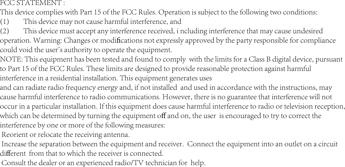 FCC STATEMENT : This device complies with Part 15 of the FCC Rules. Operation is subject to the following two conditions:(1)  This device may not cause harmful interference, and(2)  This device must accept any interference received, i ncluding interference that may cause undesired operation. Warning: Changes or modiﬁcations not expressly approved by the party responsible for compliance could void the user&apos;s authority to operate the equipment.NOTE: This equipment has been tested and found to comply  with the limits for a Class B digital device, pursuant to Part 15 of the FCC Rules. These limits are designed to provide reasonable protection against harmful interference in a residential installation. This equipment generates uses and can radiate radio frequency energy and, if not installed  and used in accordance with the instructions, may cause harmful interference to radio communications. However, there is no guarantee that interference will not occur in a particular installation. If this equipment does cause harmful interference to radio or television reception, which can be determined by turning the equipment oﬀ and on, the user  is encouraged to try to correct the interference by one or more of the following measures: Reorient or relocate the receiving antenna. Increase the separation between the equipment and receiver.  Connect the equipment into an outlet on a circuit diﬀerent  from that to which the receiver is connected. Consult the dealer or an experienced radio/TV technician for  help.