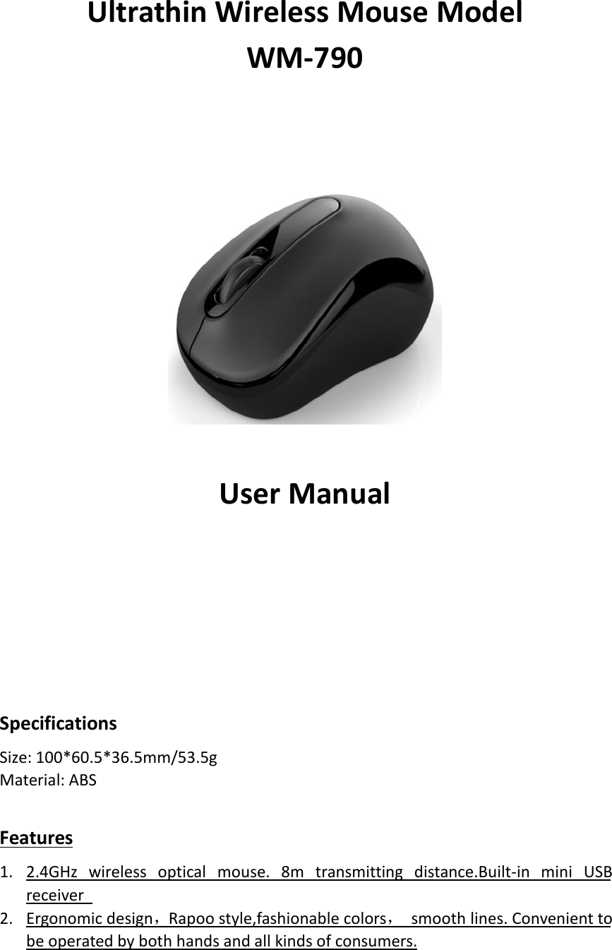 Ultrathin Wireless Mouse ModelWM-790User ManualSpecificationsSize: 100*60.5*36.5mm/53.5gMaterial: ABSFeatures1. 2.4GHz wireless optical mouse. 8m transmitting distance.Built-in mini USBreceiver2. Ergonomic design，Rapoo style,fashionable colors，smooth lines. Convenient tobe operated by both hands and all kinds of consumers.