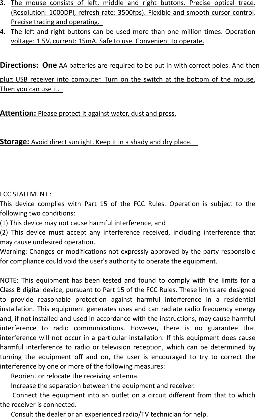 3. The mouse consists of left, middle and right buttons. Precise optical trace.(Resolution: 1000DPI, refresh rate: 3500fps). Flexible and smooth cursor control.Precise tracing and operating.4. The left and right buttons can be used more than one million times. Operationvoltage: 1.5V, current: 15mA. Safe to use. Convenient to operate.Directions:  One AA batteries are required to be put in with correct poles. And thenplug USB receiver into computer. Turn on the switch at the bottom of the mouse.Then you can use it.Attention: Please protect it against water, dust and press.Storage: Avoid direct sunlight. Keep it in a shady and dry place.FCC STATEMENT :This device complies with Part 15 of the FCC Rules. Operation is subject to thefollowing two conditions:(1) This device may not cause harmful interference, and(2) This device must accept any interference received, including interference thatmay cause undesired operation.Warning: Changes or modifications not expressly approved by the party responsiblefor compliance could void the user&apos;s authority to operate the equipment.NOTE: This equipment has been tested and found to comply with the limits for aClass B digital device, pursuant to Part 15 of the FCC Rules. These limits are designedto provide reasonable protection against harmful interference in a residentialinstallation. This equipment generates uses and can radiate radio frequency energyand, if not installed and used in accordance with the instructions, may cause harmfulinterference to radio communications. However, there is no guarantee thatinterference will not occur in a particular installation. If this equipment does causeharmful interference to radio or television reception, which can be determined byturning the equipment off and on, the user is encouraged to try to correct theinterference by one or more of the following measures:Reorient or relocate the receiving antenna.Increase the separation between the equipment and receiver.Connect the equipment into an outlet on a circuit different from that to whichthe receiver is connected.Consult the dealer or an experienced radio/TV technician for help.