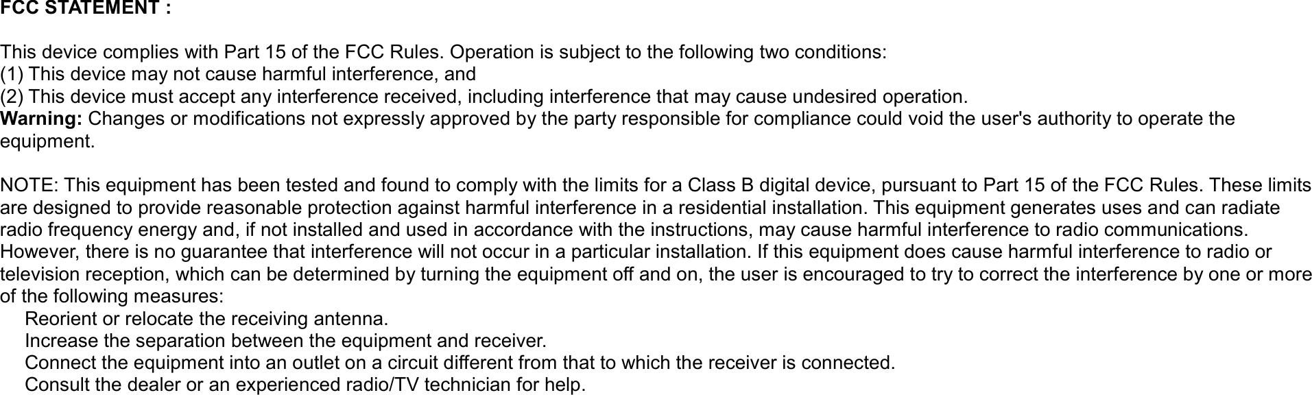 FCC STATEMENT :    This device complies with Part 15 of the FCC Rules. Operation is subject to the following two conditions: (1) This device may not cause harmful interference, and (2) This device must accept any interference received, including interference that may cause undesired operation. Warning: Changes or modifications not expressly approved by the party responsible for compliance could void the user&apos;s authority to operate the equipment.  NOTE: This equipment has been tested and found to comply with the limits for a Class B digital device, pursuant to Part 15 of the FCC Rules. These limits are designed to provide reasonable protection against harmful interference in a residential installation. This equipment generates uses and can radiate radio frequency energy and, if not installed and used in accordance with the instructions, may cause harmful interference to radio communications. However, there is no guarantee that interference will not occur in a particular installation. If this equipment does cause harmful interference to radio or television reception, which can be determined by turning the equipment off and on, the user is encouraged to try to correct the interference by one or more of the following measures:  Reorient or relocate the receiving an　tenna.  Increase the separation between the equipment and receiver.　  Connect the equipment into an outlet on a circuit different from that to which the receiver is connected.　  Consult the dealer or an experienced radio/TV technician for help.　 