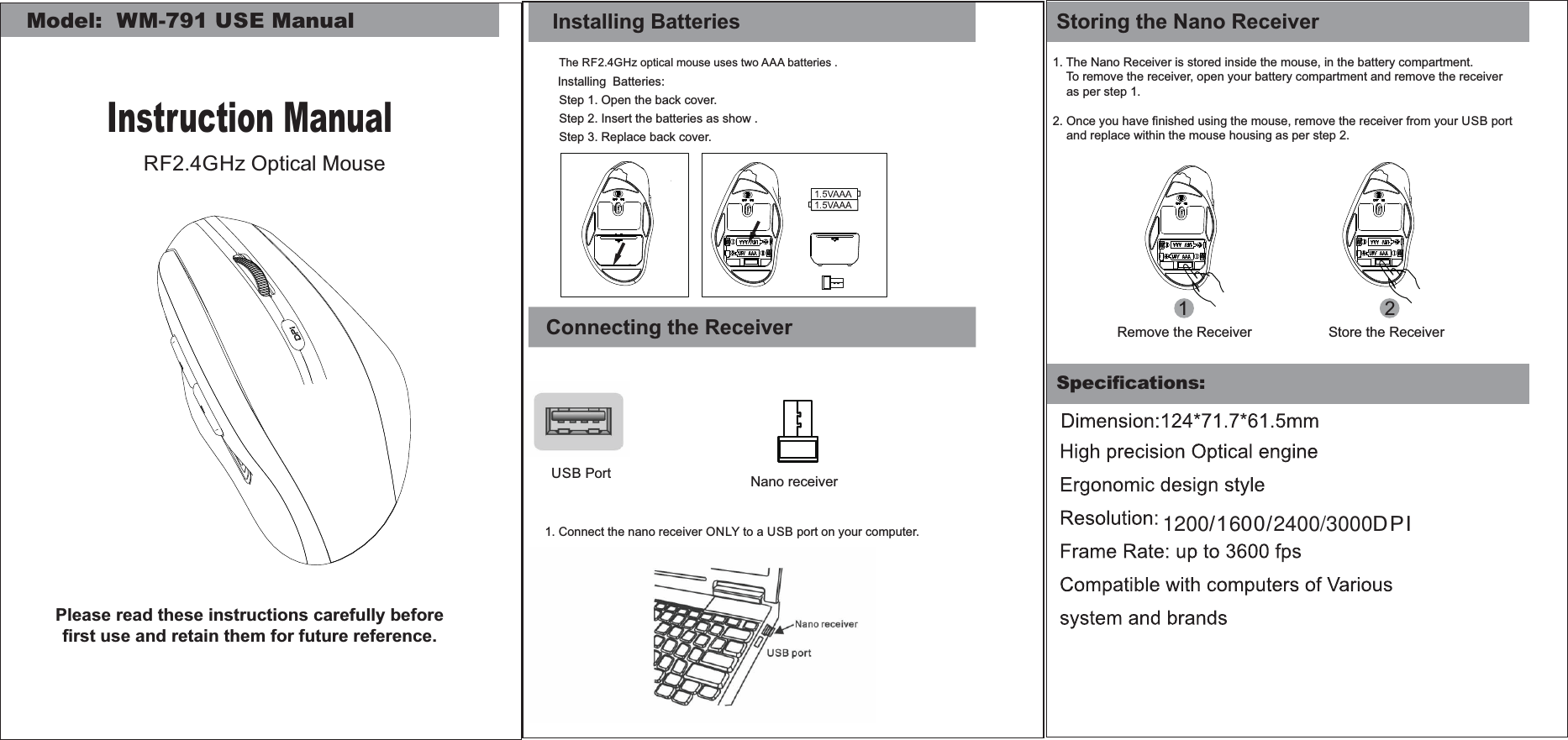 Speciﬁcations:1. The Nano Receiver is stored inside the mouse, in the battery compartment.    To remove the receiver, open your battery compartment and remove the receiver    as per step 1.2. Once you have ﬁnished using the mouse, remove the receiver from your USB port      and replace within the mouse housing as per step 2.  12Remove the Receiver Store the ReceiverStoring the Nano ReceiverModel:  WM-791 USE ManualInstruction ManualRF2.4GHz Optical MousePlease read these instructions carefully before ﬁrst use and retain them for future reference.Step 1. Open the back cover.Step 3. Replace back cover.Installing BatteriesThe RF2.4GHz optical mouse uses two AAA batteries .Installing  Batteries:Step 2. Insert the batteries as show .Connecting the ReceiverUSB Port1. Connect the nano receiver ONLY to a USB port on your computer.Nano receiver1200/1600/2400/3000DPI