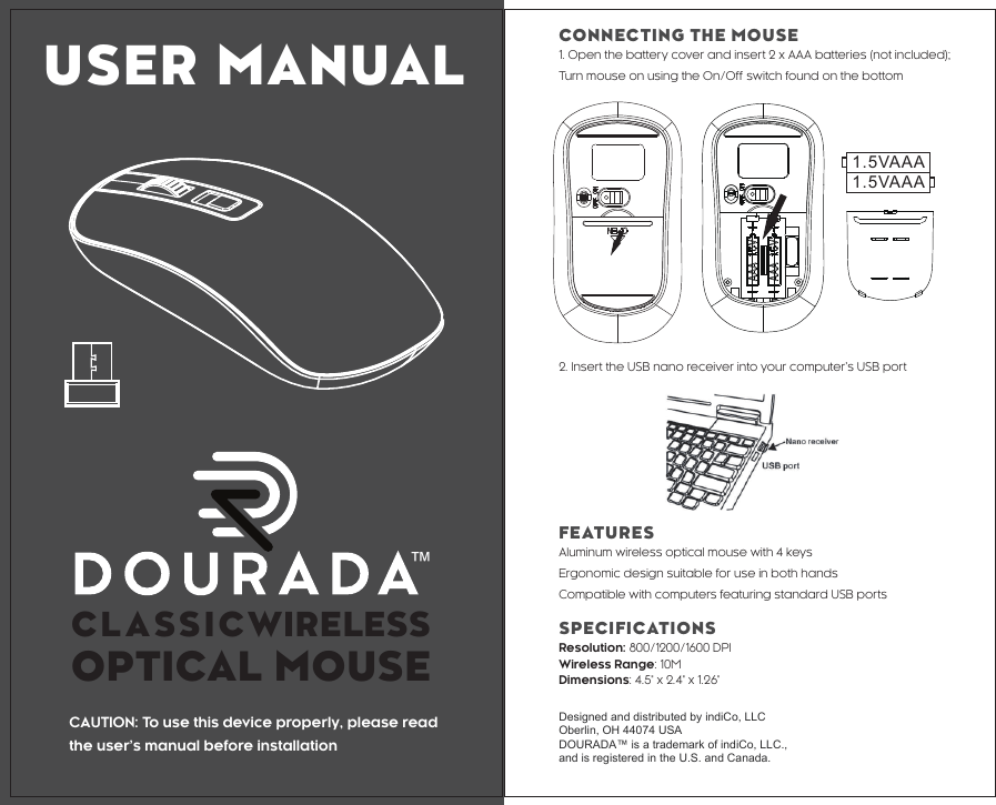 ™1.5VAAA1.5VAAACAUTION: To use this device properly, please readthe user’s manual before installationFEATURESAluminum wireless optical mouse with 4 keysErgonomic design suitable for use in both handsCompatible with computers featuring standard USB portsSPECIFICATIONSResolution: 800/1200/1600 DPIWireless Range: 10MDimensions: 4.5&quot; x 2.4&quot; x 1.26&quot; Designed and distributed by indiCo, LLCOberlin, OH 44074 USADOURADA™ is a trademark of indiCo, LLC., and is registered in the U.S. and Canada. 2. Insert the USB nano receiver into your computer’s USB portCONNECTING THE MOUSE1. Open the battery cover and insert 2 x AAA batteries (not included); Turn mouse on using the On/Off switch found on the bottomUSER MANUALCLASSICWIRELESS OPTICAL MOUSE   