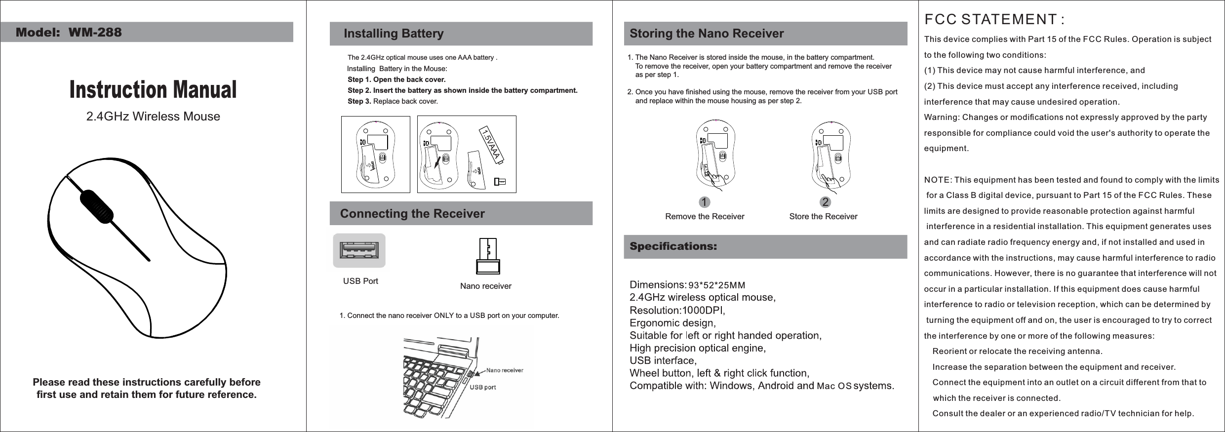 Model:  WM-288Instruction Manual2.4GHz Wireless MousePlease read these instructions carefully before ﬁrst use and retain them for future reference.Step 1. Open the back cover.Step 3. Replace back cover.Installing BatteryThe 2.4GHz optical mouse uses one AAA battery .Installing  Battery in the Mouse:Step 2. Insert the battery as shown inside the battery compartment.Connecting the ReceiverUSB Port1. Connect the nano receiver ONLY to a USB port on your computer.Nano receiverSpeciﬁcations:1. The Nano Receiver is stored inside the mouse, in the battery compartment.    To remove the receiver, open your battery compartment and remove the receiver    as per step 1.2. Once you have ﬁnished using the mouse, remove the receiver from your USB port      and replace within the mouse housing as per step 2.  12Remove the Receiver Store the ReceiverStoring the Nano Receiver93*52*25MMMac OS0FCC STATEMENT : This device complies with Part 15 of the F CC Rules. Operation is subject to the following two conditions:(1) This device may not cause harmful interference, and(2) This device must accept any interference received, including interference that may cause undesired operation.Warning: Changes or modiﬁcations not expressly approved by the party responsible for compliance could void the user&apos;s authority to operate the equipment.NOT E: This equipment has been tested and found to comply with the limits for a Class B digital device, pursuant to Part 15 of the F CC Rules. These limits are designed to provide reasonable protection against harmful interference in a residential installation. This equipment generates uses and can radiate radio frequency energy and, if not installed and used in accordance with the instructions, may cause harmful interference to radio communications. However, there is no guarantee that interference will not occur in a particular installation. If this equipment does cause harmful interference to radio or television reception, which can be determined by turning the equipment off and on, the user is encouraged to try to correct the interference by one or more of the following measures: Reorient or relocate the receiving antenna. Increase the separation between the equipment and receiver. Connect the equipment into an outlet on a circuit different from that to    which the receiver is connected. Consult the dealer or an experienced radio/TV technician for help.