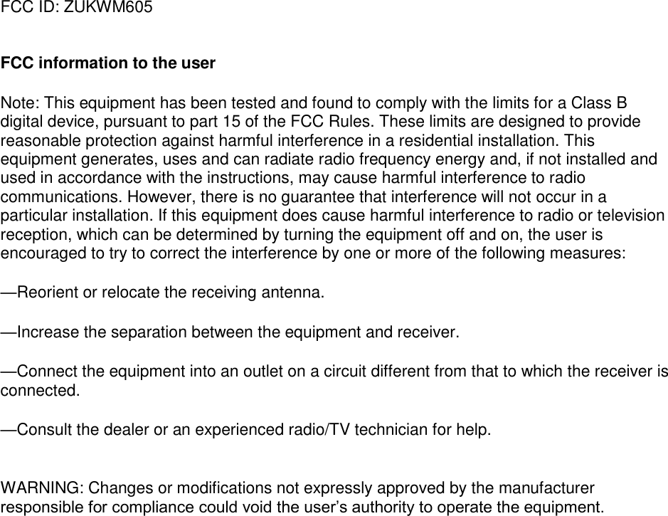 FCC ID: ZUKWM605   FCC information to the user Note: This equipment has been tested and found to comply with the limits for a Class B digital device, pursuant to part 15 of the FCC Rules. These limits are designed to provide reasonable protection against harmful interference in a residential installation. This equipment generates, uses and can radiate radio frequency energy and, if not installed and used in accordance with the instructions, may cause harmful interference to radio communications. However, there is no guarantee that interference will not occur in a particular installation. If this equipment does cause harmful interference to radio or television reception, which can be determined by turning the equipment off and on, the user is encouraged to try to correct the interference by one or more of the following measures: —Reorient or relocate the receiving antenna. —Increase the separation between the equipment and receiver. —Connect the equipment into an outlet on a circuit different from that to which the receiver is connected. —Consult the dealer or an experienced radio/TV technician for help.  WARNING: Changes or modifications not expressly approved by the manufacturer responsible for compliance could void the user’s authority to operate the equipment. 