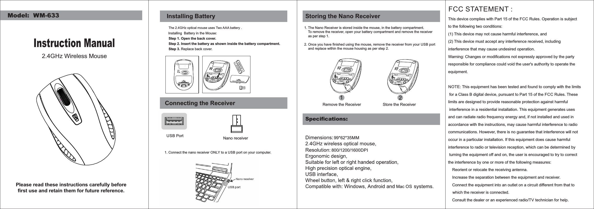 Model:  WM-633Instruction Manual2.4GHz Wireless MousePlease read these instructions carefully before ﬁrst use and retain them for future reference.Step 1. Open the back cover.Step 3. Replace back cover.Installing BatteryThe 2.4GHz optical mouse uses Two AAA battery .Installing  Battery in the Mouse:Step 2. Insert the battery as shown inside the battery compartment.Connecting the ReceiverUSB Port1. Connect the nano receiver ONLY to a USB port on your computer.Nano receiverSpeciﬁcations:1. The Nano Receiver is stored inside the mouse, in the battery compartment.    To remove the receiver, open your battery compartment and remove the receiver    as per step 1.2. Once you have ﬁnished using the mouse, remove the receiver from your USB port      and replace within the mouse housing as per step 2.  12Remove the Receiver Store the ReceiverStoring the Nano Receiver99*62*35MMMac OSFCC STATEMENT : This device complies with Part 15 of the FCC Rules. Operation is subject to the following two conditions:(1) This device may not cause harmful interference, and(2) This device must accept any interference received, including interference that may cause undesired operation.Warning: Changes or modiﬁcations not expressly approved by the party responsible for compliance could void the user&apos;s authority to operate the equipment.NOTE: This equipment has been tested and found to comply with the limits for a Class B digital device, pursuant to Part 15 of the FCC Rules. These limits are designed to provide reasonable protection against harmful interference in a residential installation. This equipment generates uses and can radiate radio frequency energy and, if not installed and used in accordance with the instructions, may cause harmful interference to radio communications. However, there is no guarantee that interference will not occur in a particular installation. If this equipment does cause harmful interference to radio or television reception, which can be determined by turning the equipment off and on, the user is encouraged to try to correct the interference by one or more of the following measures: Reorient or relocate the receiving antenna. Increase the separation between the equipment and receiver. Connect the equipment into an outlet on a circuit different from that to    which the receiver is connected. Consult the dealer or an experienced radio/TV technician for help.800/1200/1600DPI