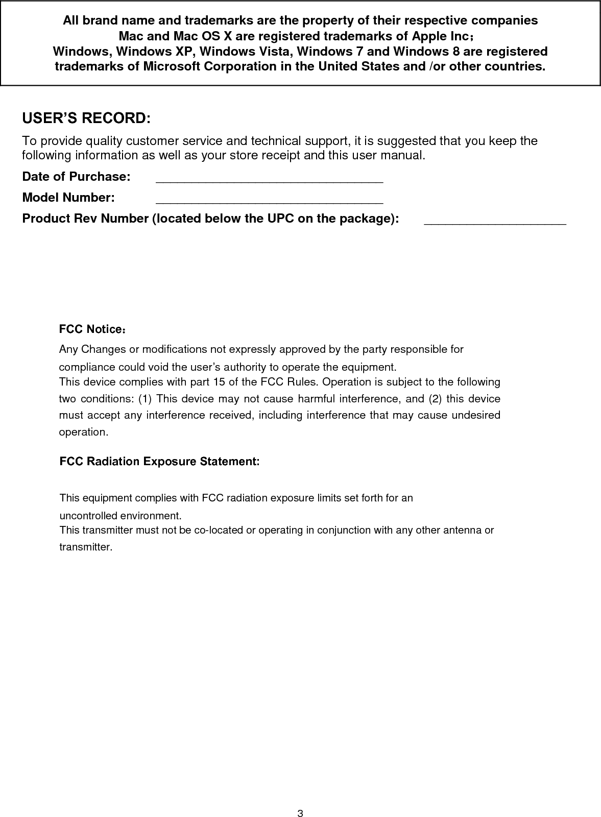 3 All brand name and trademarks are the property of their respective companies Mac and Mac OS X are registered trademarks of Apple Inc；  Windows, Windows XP, Windows Vista, Windows 7 and Windows 8 are registered trademarks of Microsoft Corporation in the United States and /or other countries.  USER’S RECORD: To provide quality customer service and technical support, it is suggested that you keep the following information as well as your store receipt and this user manual. Date of Purchase:   ________________________________ Model Number:   ________________________________ Product Rev Number (located below the UPC on the package):   ____________________                           FCC Radiation Exposure Statement:     This equipment complies with FCC radiation exposure limits set forth for an uncontrolled environment.   This transmitter must not be co-located or operating in conjunction with any other antenna or transmitter.  FCC Notice：Any Changes or modifications not expressly approved by the party responsible for compliance could void the user’s authority to operate the equipment.   This device complies with part 15 of the FCC Rules. Operation is subject to the following two conditions: (1) This device may not cause harmful interference, and (2) this device must accept any interference received, including interference that may cause undesired operation. 