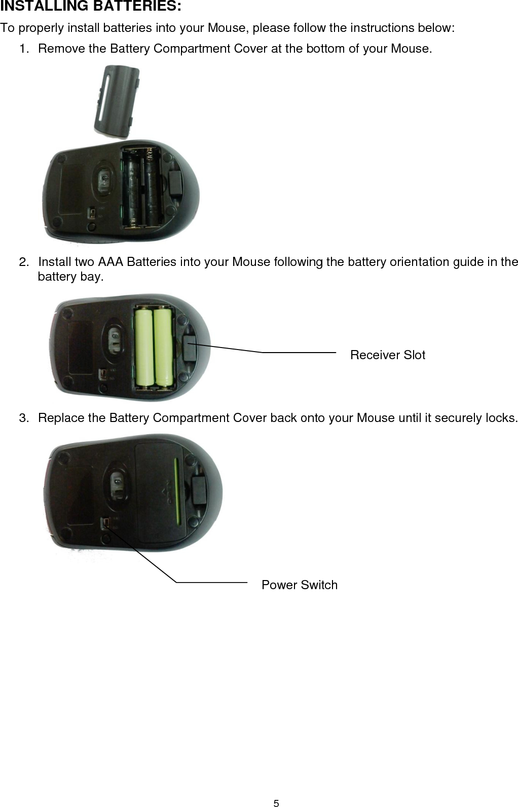 5 INSTALLING BATTERIES: To properly install batteries into your Mouse, please follow the instructions below: 1.  Remove the Battery Compartment Cover at the bottom of your Mouse.  2.  Install two AAA Batteries into your Mouse following the battery orientation guide in the battery bay.              3.  Replace the Battery Compartment Cover back onto your Mouse until it securely locks.          Power Switch Receiver Slot 