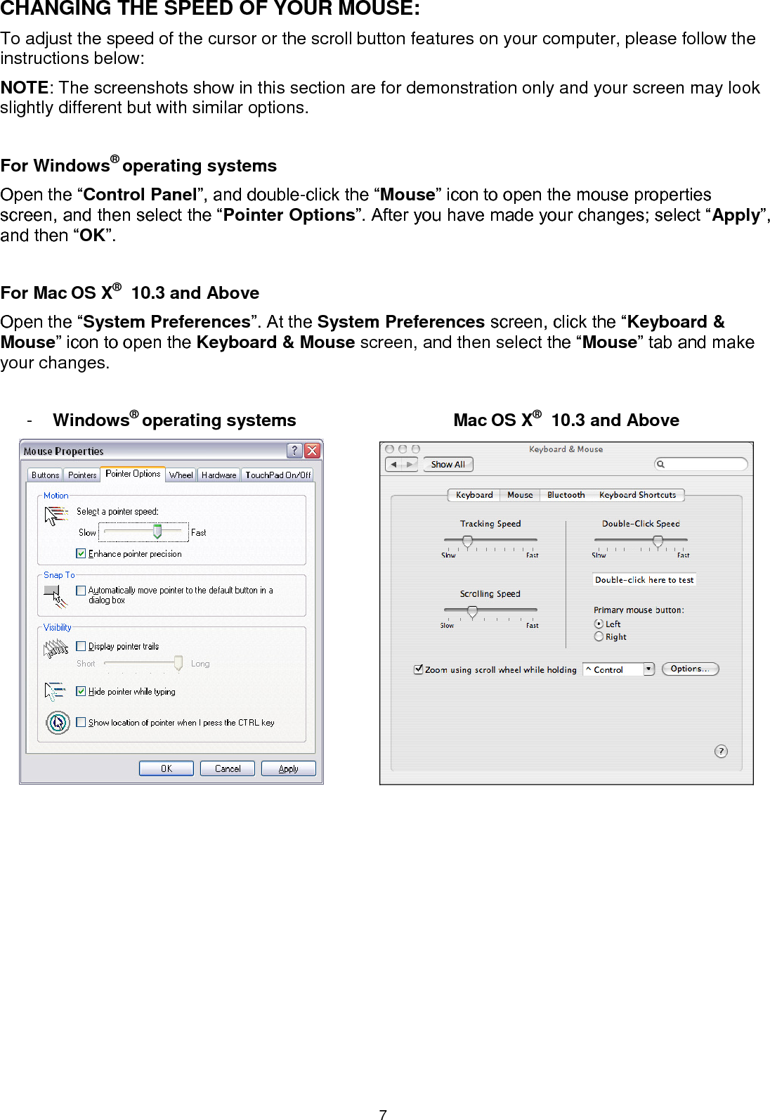 7 CHANGING THE SPEED OF YOUR MOUSE: To adjust the speed of the cursor or the scroll button features on your computer, please follow the instructions below:  NOTE: The screenshots show in this section are for demonstration only and your screen may look slightly different but with similar options.  For Windows® operating systems Open the “Control Panel”, and double-click the “Mouse” icon to open the mouse properties screen, and then select the “Pointer Options”. After you have made your changes; select “Apply”, and then “OK”.  For Mac OS X®  10.3 and Above Open the “System Preferences”. At the System Preferences screen, click the “Keyboard &amp; Mouse” icon to open the Keyboard &amp; Mouse screen, and then select the “Mouse” tab and make your changes.  -  Windows® operating systems  Mac OS X®  10.3 and Above       