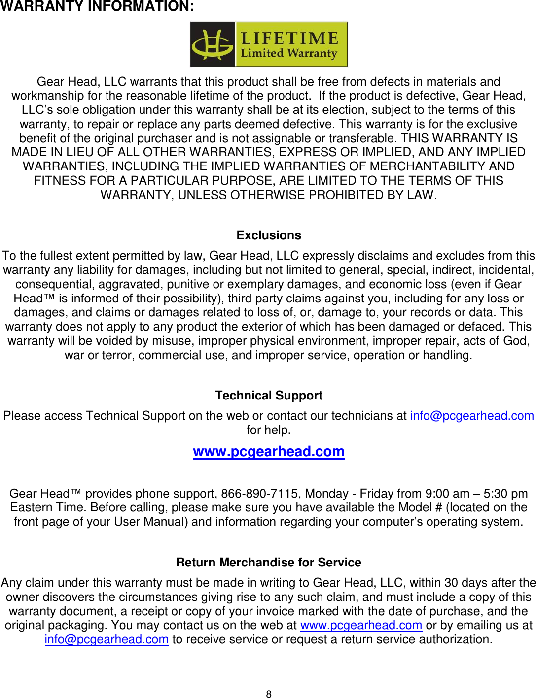 8     WARRANTY INFORMATION:  Gear Head, LLC warrants that this product shall be free from defects in materials and workmanship for the reasonable lifetime of the product.  If the product is defective, Gear Head, LLC’s sole obligation under this warranty shall be at its election, subject to the terms of this warranty, to repair or replace any parts deemed defective. This warranty is for the exclusive benefit of the original purchaser and is not assignable or transferable. THIS WARRANTY IS MADE IN LIEU OF ALL OTHER WARRANTIES, EXPRESS OR IMPLIED, AND ANY IMPLIED WARRANTIES, INCLUDING THE IMPLIED WARRANTIES OF MERCHANTABILITY AND FITNESS FOR A PARTICULAR PURPOSE, ARE LIMITED TO THE TERMS OF THIS WARRANTY, UNLESS OTHERWISE PROHIBITED BY LAW.  Exclusions To the fullest extent permitted by law, Gear Head, LLC expressly disclaims and excludes from this warranty any liability for damages, including but not limited to general, special, indirect, incidental, consequential, aggravated, punitive or exemplary damages, and economic loss (even if Gear Head™ is informed of their possibility), third party claims against you, including for any loss or damages, and claims or damages related to loss of, or, damage to, your records or data. This warranty does not apply to any product the exterior of which has been damaged or defaced. This warranty will be voided by misuse, improper physical environment, improper repair, acts of God, war or terror, commercial use, and improper service, operation or handling.  Technical Support Please access Technical Support on the web or contact our technicians at info@pcgearhead.com for help.   www.pcgearhead.com  Gear Head™ provides phone support, 866-890-7115, Monday - Friday from 9:00 am – 5:30 pm Eastern Time. Before calling, please make sure you have available the Model # (located on the front page of your User Manual) and information regarding your computer’s operating system.  Return Merchandise for Service Any claim under this warranty must be made in writing to Gear Head, LLC, within 30 days after the owner discovers the circumstances giving rise to any such claim, and must include a copy of this warranty document, a receipt or copy of your invoice marked with the date of purchase, and the original packaging. You may contact us on the web at www.pcgearhead.com or by emailing us at info@pcgearhead.com to receive service or request a return service authorization. 