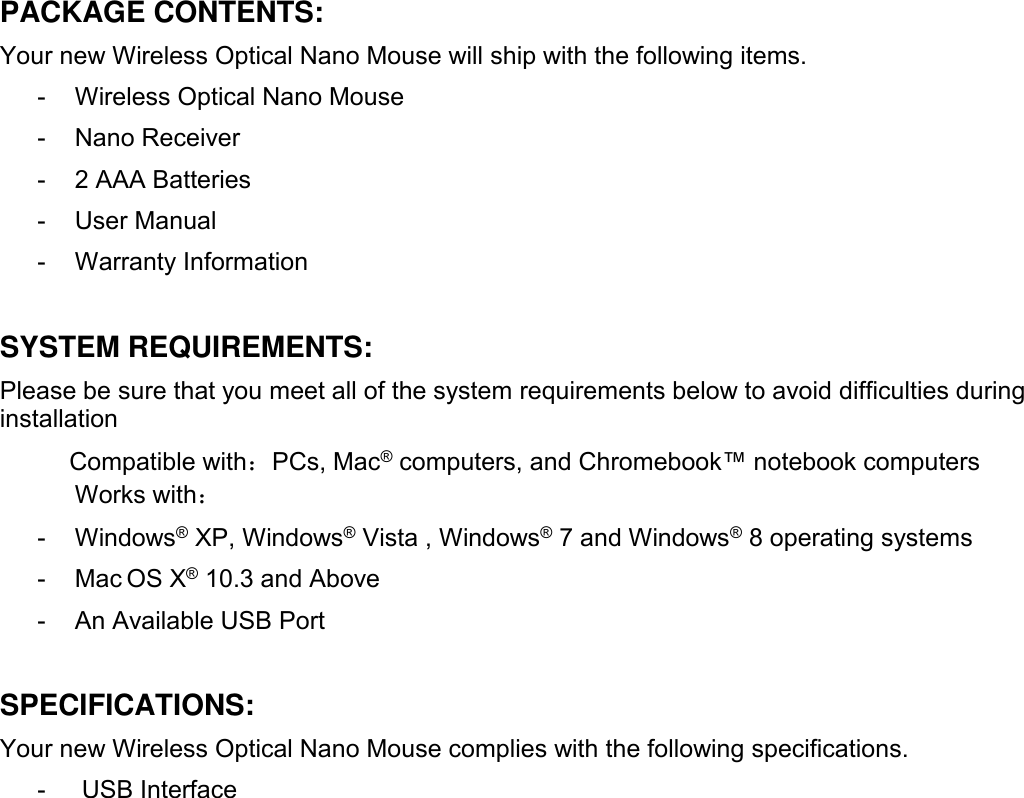 PACKAGE CONTENTS:Your new Wireless Optical Nano Mouse will ship with the following items.- Wireless Optical Nano Mouse- Nano Receiver- 2 AAA Batteries- User Manual- Warranty InformationSYSTEM REQUIREMENTS:Please be sure that you meet all of the system requirements below to avoid difficulties duringinstallationCompatible with：PCs, Mac®computers, and Chromebook™ notebook computersWorks with：- Windows®XP, Windows®Vista , Windows®7 and Windows®8 operating systems- Mac OS X®10.3 and Above- An Available USB PortSPECIFICATIONS:Your new Wireless Optical Nano Mouse complies with the following specifications.- USB Interface