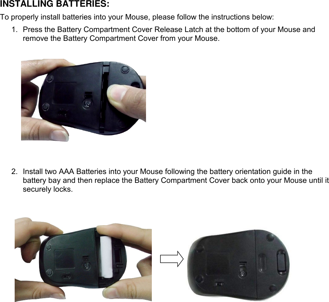 INSTALLING BATTERIES:To properly install batteries into your Mouse, please follow the instructions below:1. Press the Battery Compartment Cover Release Latch at the bottom of your Mouse andremove the Battery Compartment Cover from your Mouse.2. Install two AAA Batteries into your Mouse following the battery orientation guide in thebattery bay and then replace the Battery Compartment Cover back onto your Mouse until itsecurely locks.