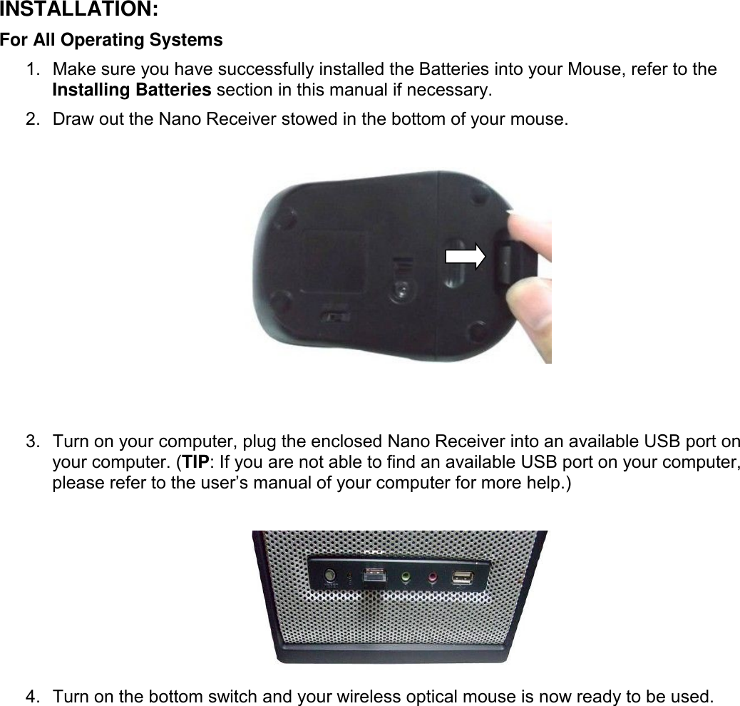 INSTALLATION:For All Operating Systems1. Make sure you have successfully installed the Batteries into your Mouse, refer to theInstalling Batteries section in this manual if necessary.2. Draw out the Nano Receiver stowed in the bottom of your mouse.3. Turn on your computer, plug the enclosed Nano Receiver into an available USB port onyour computer. (TIP: If you are not able to find an available USB port on your computer,please refer to the user’s manual of your computer for more help.)4. Turn on the bottom switch and your wireless optical mouse is now ready to be used.