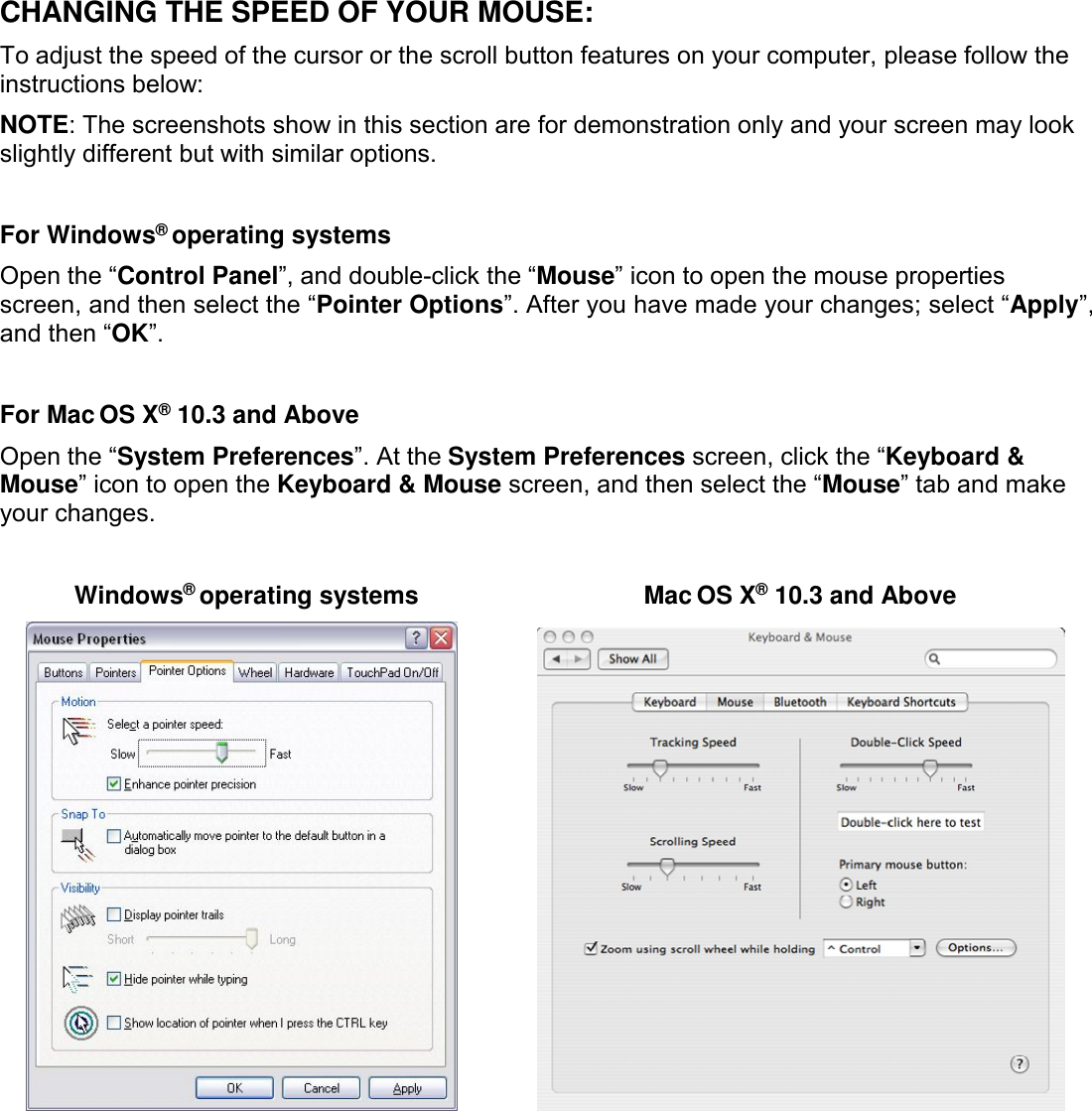 CHANGING THE SPEED OF YOUR MOUSE:To adjust the speed of the cursor or the scroll button features on your computer, please follow theinstructions below:NOTE: The screenshots show in this section are for demonstration only and your screen may lookslightly different but with similar options.For Windows®operating systemsOpen the “Control Panel”, and double-click the “Mouse” icon to open the mouse propertiesscreen, and then select the “Pointer Options”. After you have made your changes; select “Apply”,and then “OK”.For Mac OS X®10.3 and AboveOpen the “System Preferences”. At the System Preferences screen, click the “Keyboard &amp;Mouse” icon to open the Keyboard &amp; Mouse screen, and then select the “Mouse” tab and makeyour changes.Windows®operating systems Mac OS X®10.3 and Above