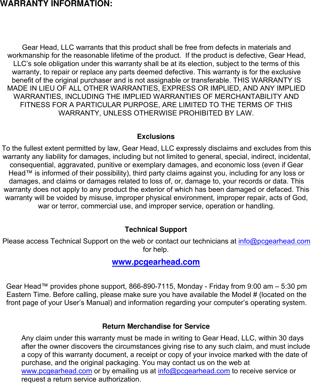 WARRANTY INFORMATION:Gear Head, LLC warrants that this product shall be free from defects in materials andworkmanship for the reasonable lifetime of the product. If the product is defective, Gear Head,LLC’s sole obligation under this warranty shall be at its election, subject to the terms of thiswarranty, to repair or replace any parts deemed defective. This warranty is for the exclusivebenefit of the original purchaser and is not assignable or transferable. THIS WARRANTY ISMADE IN LIEU OF ALL OTHER WARRANTIES, EXPRESS OR IMPLIED, AND ANY IMPLIEDWARRANTIES, INCLUDING THE IMPLIED WARRANTIES OF MERCHANTABILITY ANDFITNESS FOR A PARTICULAR PURPOSE, ARE LIMITED TO THE TERMS OF THISWARRANTY, UNLESS OTHERWISE PROHIBITED BY LAW.ExclusionsTo the fullest extent permitted by law, Gear Head, LLC expressly disclaims and excludes from thiswarranty any liability for damages, including but not limited to general, special, indirect, incidental,consequential, aggravated, punitive or exemplary damages, and economic loss (even if GearHead™ is informed of their possibility), third party claims against you, including for any loss ordamages, and claims or damages related to loss of, or, damage to, your records or data. Thiswarranty does not apply to any product the exterior of which has been damaged or defaced. Thiswarranty will be voided by misuse, improper physical environment, improper repair, acts of God,war or terror, commercial use, and improper service, operation or handling.Technical SupportPlease access Technical Support on the web or contact our technicians at info@pcgearhead.comfor help.www.pcgearhead.comGear Head™ provides phone support, 866-890-7115, Monday - Friday from 9:00 am – 5:30 pmEastern Time. Before calling, please make sure you have available the Model # (located on thefront page of your User’s Manual) and information regarding your computer’s operating system.Return Merchandise for ServiceAny claim under this warranty must be made in writing to Gear Head, LLC, within 30 daysafter the owner discovers the circumstances giving rise to any such claim, and must includea copy of this warranty document, a receipt or copy of your invoice marked with the date ofpurchase, and the original packaging. You may contact us on the web atwww.pcgearhead.com or by emailing us at info@pcgearhead.com to receive service orrequest a return service authorization.