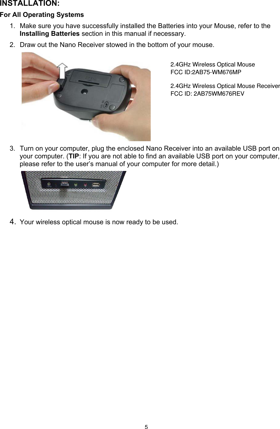 5 INSTALLATION: For All Operating Systems     1.  Make sure you have successfully installed the Batteries into your Mouse, refer to the Installing Batteries section in this manual if necessary. 2.  Draw out the Nano Receiver stowed in the bottom of your mouse.       3.  Turn on your computer, plug the enclosed Nano Receiver into an available USB port on your computer. (TIP: If you are not able to find an available USB port on your computer, please refer to the user’s manual of your computer for more detail.)       4.  Your wireless optical mouse is now ready to be used. 2.4GHz Wireless Optical MouseFCC ID:2AB75-WM676MP2.4GHz Wireless Optical Mouse ReceiverFCC ID: 2AB75WM676REV