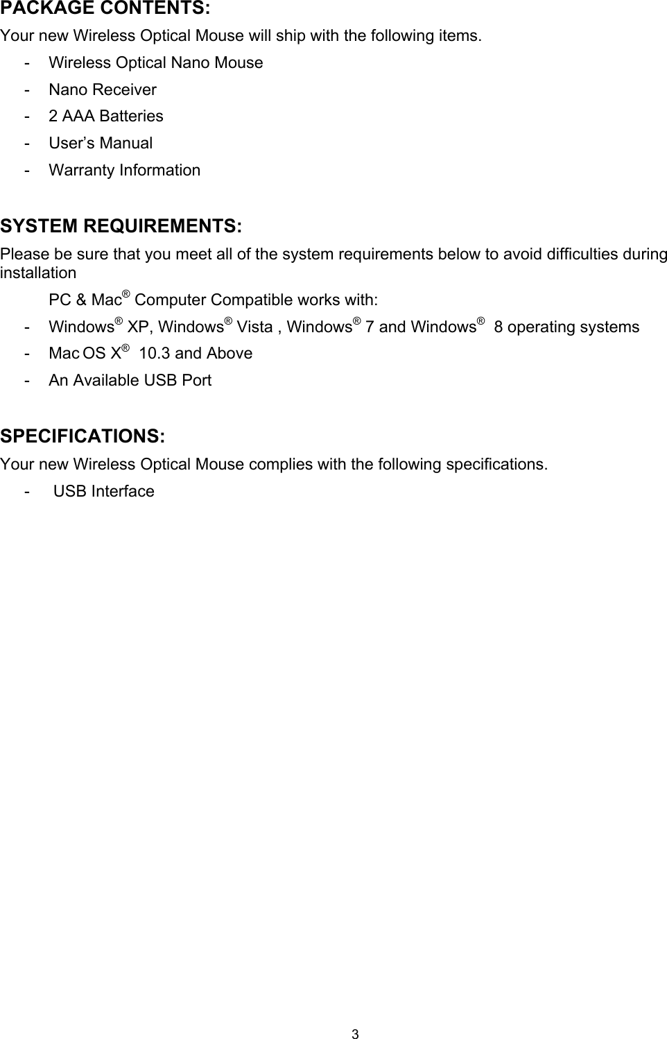 3 PACKAGE CONTENTS:Your new Wireless Optical Mouse will ship with the following items. -  Wireless Optical Nano Mouse -  Nano Receiver -  2 AAA Batteries -  User’s Manual -  Warranty Information SYSTEM REQUIREMENTS: Please be sure that you meet all of the system requirements below to avoid difficulties during installationPC &amp; Mac® Computer Compatible works with: -  Windows® XP, Windows® Vista , Windows® 7 and Windows®  8 operating systems -  Mac OS X®  10.3 and Above -  An Available USB Port SPECIFICATIONS: Your new Wireless Optical Mouse complies with the following specifications.-   USB Interface    