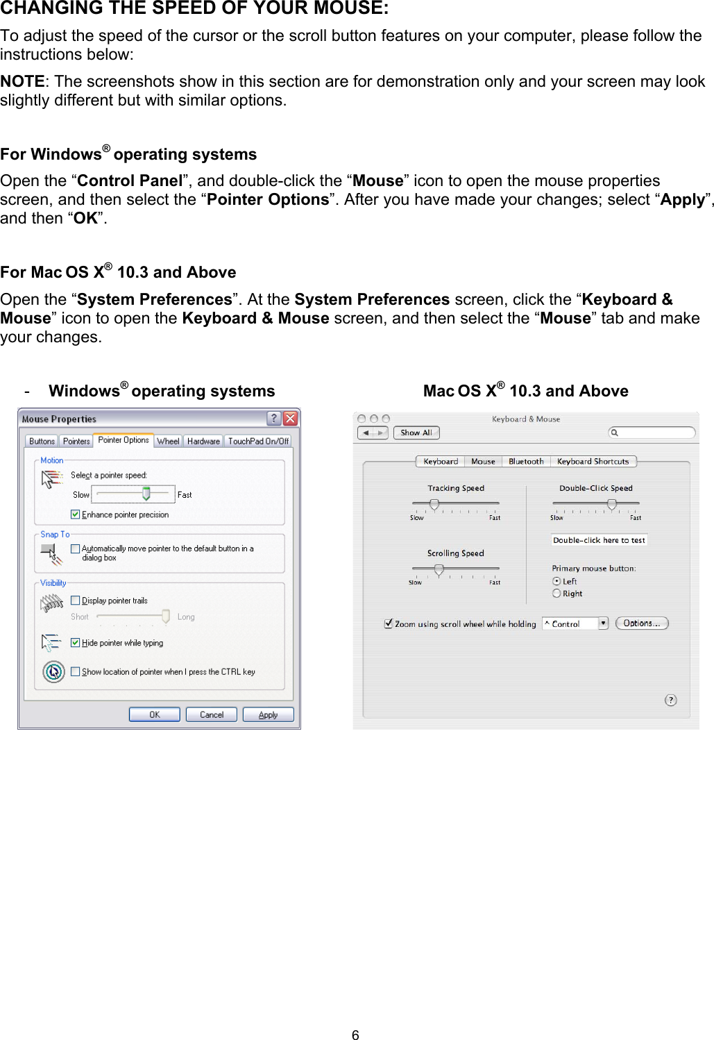 6 CHANGING THE SPEED OF YOUR MOUSE:To adjust the speed of the cursor or the scroll button features on your computer, please follow the instructions below:  NOTE: The screenshots show in this section are for demonstration only and your screen may look slightly different but with similar options. For Windows® operating systems Open the “Control Panel”, and double-click the “Mouse” icon to open the mouse properties screen, and then select the “Pointer Options”. After you have made your changes; select “Apply”,and then “OK”. For Mac OS X® 10.3 and AboveOpen the “System Preferences”. At the System Preferences screen, click the “Keyboard &amp; Mouse” icon to open the Keyboard &amp; Mouse screen, and then select the “Mouse” tab and make your changes. -  Windows® operating systems  Mac OS X® 10.3 and Above 