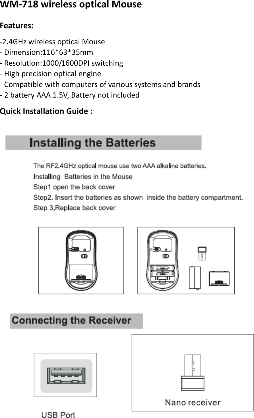 WM‐718wirelessopticalMouseFeatures:‐2.4GHzwirelessopticalMouse‐Dimension:116*63*35mm‐Resolution:1000/1600DPIswitching‐Highprecisionopticalengine‐Compatiblewithcomputersofvarioussystemsandbrands‐2batteryAAA1.5V,BatterynotincludedQuickInstallationGuide:    