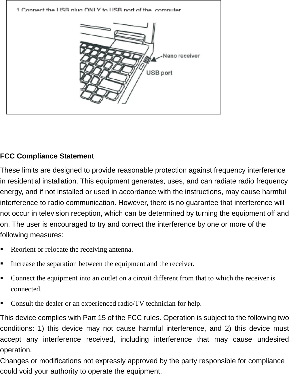    FCC Compliance Statement These limits are designed to provide reasonable protection against frequency interference in residential installation. This equipment generates, uses, and can radiate radio frequency energy, and if not installed or used in accordance with the instructions, may cause harmful interference to radio communication. However, there is no guarantee that interference will not occur in television reception, which can be determined by turning the equipment off and on. The user is encouraged to try and correct the interference by one or more of the following measures:  Reorient or relocate the receiving antenna.  Increase the separation between the equipment and the receiver.  Connect the equipment into an outlet on a circuit different from that to which the receiver is connected.  Consult the dealer or an experienced radio/TV technician for help. This device complies with Part 15 of the FCC rules. Operation is subject to the following two conditions: 1) this device may not cause harmful interference, and 2) this device must accept any interference received, including interference that may cause undesired operation. Changes or modifications not expressly approved by the party responsible for compliance could void your authority to operate the equipment.）  