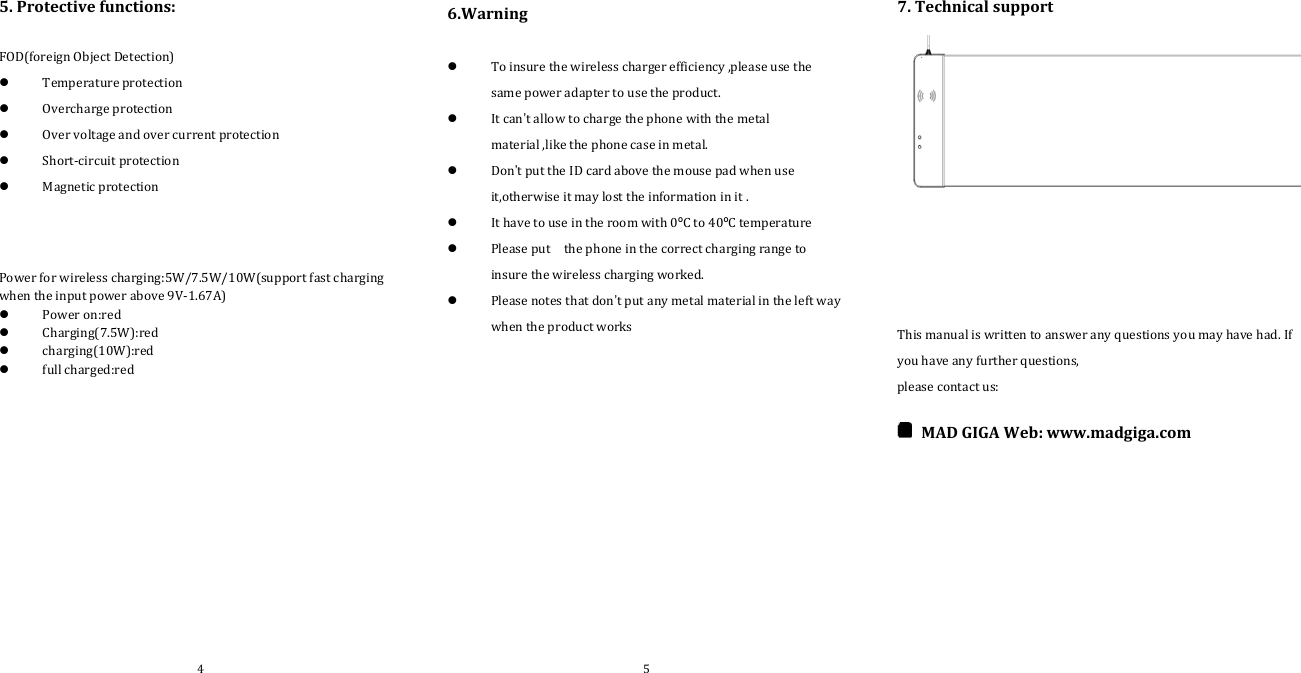 5. Protective functions:FOD(foreign Object Detection)Temperature protectionOvercharge protectionOver voltage and over current protectionShort‐circuit protectionMagnetic protectionPower for wireless charging:5W/7.5W/10W(support fast chargingwhen the input power above 9V‐1.67A)Power on:redCharging(7.5W):redcharging(10W):redfull charged:red6.WarningTo insure the wireless charger efficiency ,please use thesame power adapter to use the product.It can’t allow to charge the phone with the metalmaterial ,like the phone case in metal.Don’t put the ID card above the mouse pad when useit,otherwise it may lost the information in it .It have to use in the room with 0ºCto40ºC temperaturePlease put the phone in the correct charging range toinsure the wireless charging worked.Please notes that don’t put any metal material in the left waywhen the product works7. Technical supportThis manual is written to answer any questions you may have had. Ifyou have any further questions,please contact us:MAD GIGA Web: www.madgiga.com4 5