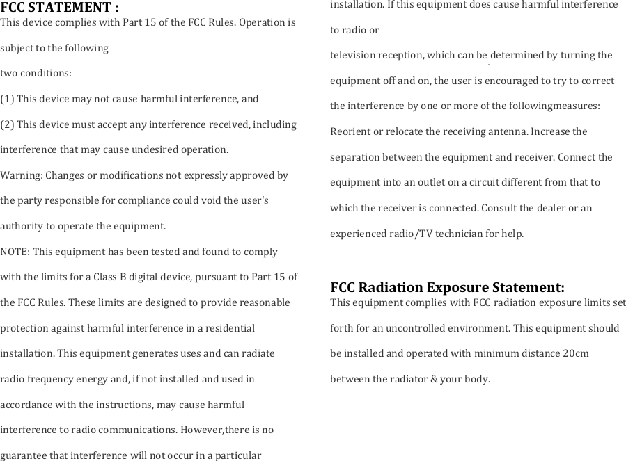 FCC STATEMENT :This device complies with Part 15 of the FCC Rules. Operation issubject to the followingtwo conditions:(1) This device may not cause harmful interference, and(2) This device must accept any interference received, includinginterference that may cause undesired operation.Warning: Changes or modifications not expressly approved bythe party responsible for compliance could void the user&apos;sauthority to operate the equipment.NOTE: This equipment has been tested and found to complywith the limits for a Class B digital device, pursuant to Part 15 ofthe FCC Rules. These limits are designed to provide reasonableprotection against harmful interference in a residentialinstallation. This equipment generates uses and can radiateradio frequency energy and, if not installed and used inaccordance with the instructions, may cause harmfulinterference to radio communications. However,there is noguarantee that interference will not occur in a particularinstallation. If this equipment does cause harmful interferenceto radio ortelevision reception, which can be determined by turning theequipment off and on, the user is encouraged to try to correctthe interference by one or more of the followingmeasures:Reorient or relocate the receiving antenna. Increase theseparation between the equipment and receiver. Connect theequipment into an outlet on a circuit different from that towhich the receiver is connected. Consult the dealer or anexperienced radio/TV technician for help.FCC Radiation Exposure Statement:This equipment complies with FCC radiation exposure limits setforth for an uncontrolled environment. This equipment shouldbe installed and operated with minimum distance 20cmbetween the radiator &amp; your body.