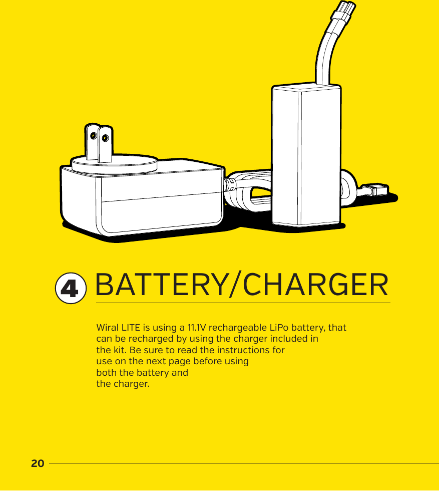 20BATTERY/CHARGERWiral LITE is using a 11.1V rechargeable LiPo battery, that can be recharged by using the charger included in the kit. Be sure to read the instructions for use on the next page before using both the battery and the charger.4