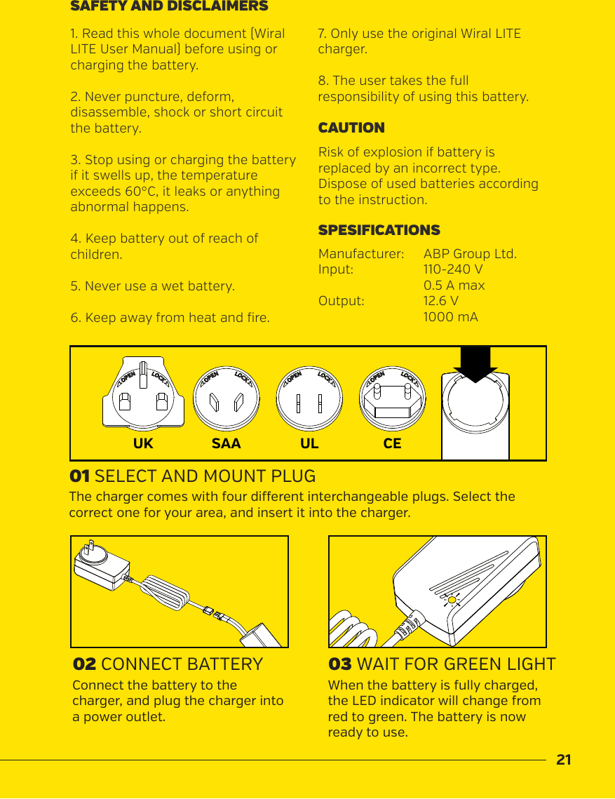 21Risk of explosion if battery is replaced by an incorrect type. Dispose of used batteries according to the instruction.CAUTION1. Read this whole document (Wiral LITE User Manual) before using or charging the battery.2. Never puncture, deform, disassemble, shock or short circuit the battery.3. Stop using or charging the battery if it swells up, the temperature exceeds 60&deg;C, it leaks or anythingabnormal happens.4. Keep battery out of reach of children.5. Never use a wet battery. 6. Keep away from heat and fire.SAFETY AND DISCLAIMERS01 SELECT AND MOUNT PLUG03 WAIT FOR GREEN LIGHT02 CONNECT BATTERYThe charger comes with four dierent interchangeable plugs. Select the correct one for your area, and insert it into the charger.When the battery is fully charged, the LED indicator will change from red to green. The battery is now ready to use.Connect the battery to the charger, and plug the charger into a power outlet.ULSAAUK CE7. Only use the original Wiral LITE charger.8. The user takes the full responsibility of using this battery.Manufacturer:   ABP Group Ltd.Input:    110-240 V  0.5 A maxOutput:    12.6 V  1000 mASPESIFICATIONS