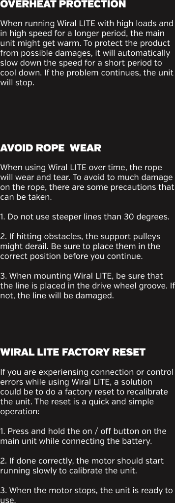 When running Wiral LITE with high loads and  in high speed for a longer period, the main unit might get warm. To protect the product from possible damages, it will automatically slow down the speed for a short period to cool down. If the problem continues, the unit will stop.When using Wiral LITE over time, the rope will wear and tear. To avoid to much damage on the rope, there are some precautions that can be taken.1. Do not use steeper lines than 30 degrees. 2. If hitting obstacles, the support pulleys might derail. Be sure to place them in the correct position before you continue. 3. When mounting Wiral LITE, be sure that the line is placed in the drive wheel groove. If not, the line will be damaged.If you are experiensing connection or control errors while using Wiral LITE, a solution could be to do a factory reset to recalibrate the unit. The reset is a quick and simple operation:1. Press and hold the on / o button on the main unit while connecting the battery. 2. If done correctly, the motor should start running slowly to calibrate the unit.3. When the motor stops, the unit is ready to use.OVERHEAT PROTECTION AVOID ROPE  WEARWIRAL LITE FACTORY RESET