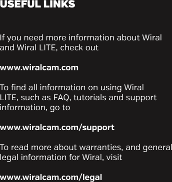 If you need more information about Wiral and Wiral LITE, check outwww.wiralcam.com To find all information on using Wiral LITE, such as FAQ, tutorials and support information, go towww.wiralcam.com/supportTo read more about warranties, and general legal information for Wiral, visitwww.wiralcam.com/legalUSEFUL LINKS