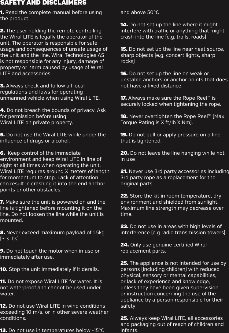 1. Read the complete manual before using the product.2. The user holding the remote controlling the Wiral LITE is legally the operator of the unit. The operator is responsible for safe usage and consequences of unsafe usage of the unit and the line. Wiral Technologies AS is not responsible for any injury, damage of property or harm caused by usage of Wiral LITE and accessories.3. Always check and follow all local regulations and laws for operating unmanned vehicle when using Wiral LITE.4. Do not breach the bounds of privacy. Ask for permission before using Wiral LITE on private property.5. Do not use the Wiral LITE while under the influence of drugs or alcohol.6.  Keep control of the immediate environment and keep Wiral LITE in line of sight at all times when operating the unit. Wiral LITE requires around X meters of length for momentum to stop. Lack of attention can result in crashing it into the end anchor points or other obstacles.7. Make sure the unit is powered on and the line is tightened before mounting it on the line. Do not loosen the line while the unit is mounted.8. Never exceed maximum payload of 1.5kg (3.3 lbs)9. Do not touch the motor when in use or immediately aer use.10. Stop the unit immediately if it derails.11. Do not expose Wiral LITE for water. It is not waterproof and cannot be used under water.12. Do not use Wiral LITE in wind conditions exceeding 10 m/s, or in other severe weather conditions.13. Do not use in temperatures below -15&deg;C and above 50&deg;C14. Do not set up the line where it might interfere with trac or anything that might crash into the line (e.g. trails, roads)15. Do not set up the line near heat source, sharp objects (e.g. concert lights, sharp rocks)16. Do not set up the line on weak or unstable anchors or anchor points that does not have a fixed distance.17. Always make sure the Rope Reel&trade; is securely locked when tightening the rope.18. Never overtighten the Rope Reel&trade; (Max Torque Rating is X /lb X Nm). 19. Do not pull or apply pressure on a line that is tightened. 20. Do not leave the line hanging while not in use21. Never use 3rd party accessories including 3rd party rope as a replacement for the original parts.22. Store the kit in room temperature, dry environment and shielded from sunlight. Maximum line strength may decrease over time.23. Do not use in areas with high levels of interference (e.g radio transmission towers).24. Only use genuine certified Wiral replacement parts.25. The appliance is not intended for use by persons (including children) with reduced physical, sensory or mental capabilities, or lack of experience and knowledge, unless they have been given supervision or instruction concerning the use of the appliance by a person responsible for their safety25. Always keep Wiral LITE, all accessories and packaging out of reach of children and infants.SAFETY AND DISCLAIMERS