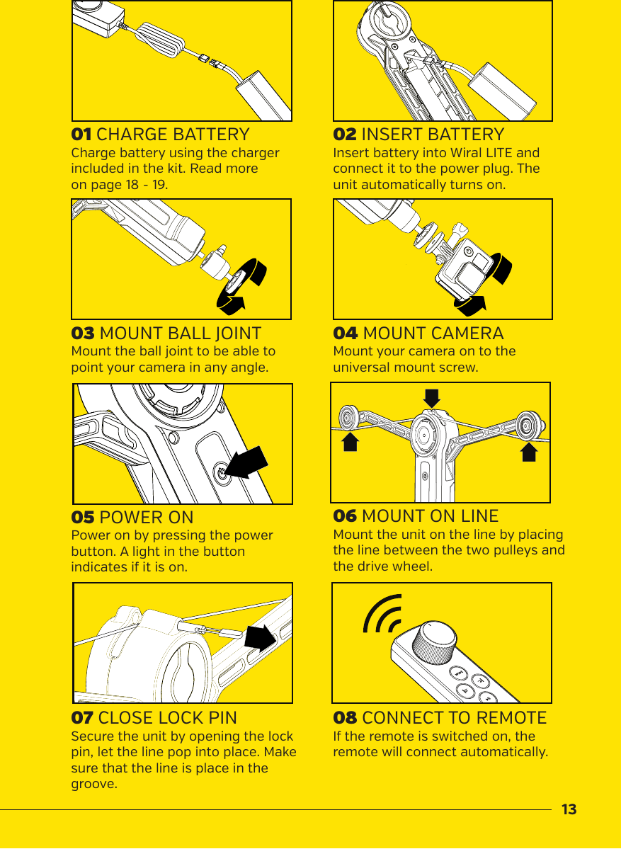 1301 CHARGE BATTERY04 MOUNT CAMERA02 INSERT BATTERY07 CLOSE LOCK PIN  08 CONNECT TO REMOTECharge battery using the charger included in the kit. Read more  on page 18 - 19. Mount your camera on to the universal mount screw. Insert battery into Wiral LITE and connect it to the power plug. The unit automatically turns on.Secure the unit by opening the lock pin, let the line pop into place. Make sure that the line is place in the groove.If the remote is switched on, the remote will connect automatically. Mount the ball joint to be able to point your camera in any angle. Mount the unit on the line by placing the line between the two pulleys and the drive wheel.Power on by pressing the power button. A light in the button indicates if it is on. 03 MOUNT BALL JOINT06 MOUNT ON LINE05 POWER ON