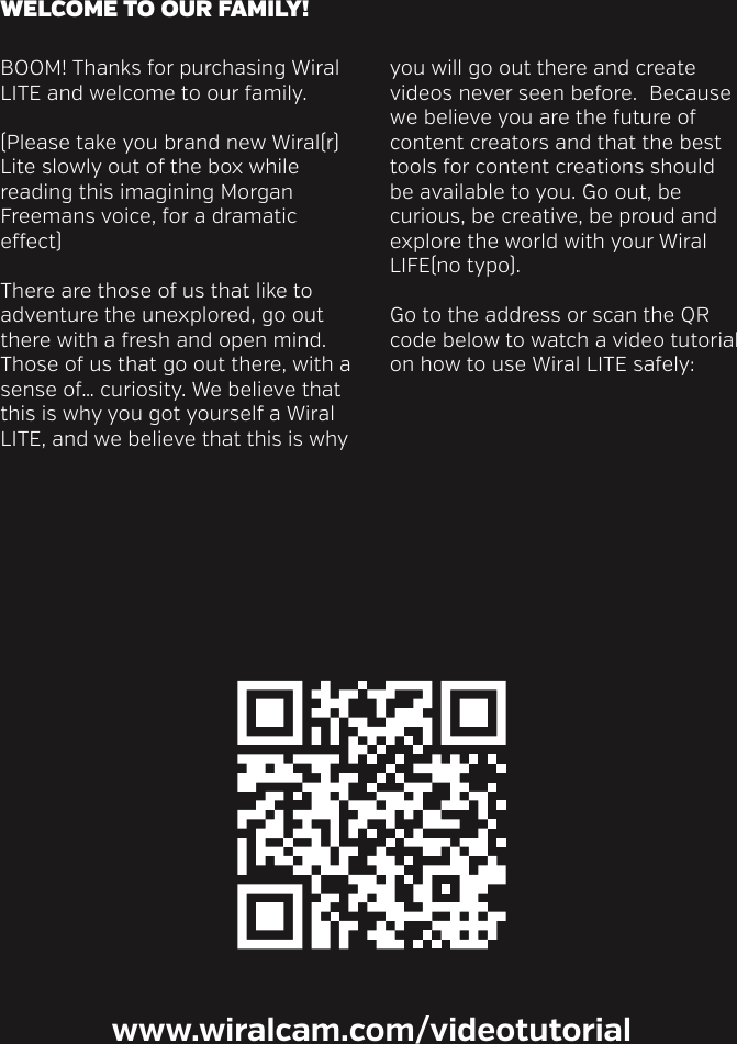 BOOM! Thanks for purchasing Wiral LITE and welcome to our family.  (Please take you brand new Wiral(r) Lite slowly out of the box while reading this imagining Morgan Freemans voice, for a dramatic eect)  There are those of us that like to adventure the unexplored, go out there with a fresh and open mind. Those of us that go out there, with a sense of&hellip; curiosity. We believe that this is why you got yourself a Wiral LITE, and we believe that this is why you will go out there and create videos never seen before.  Because we believe you are the future of content creators and that the best tools for content creations should be available to you. Go out, be curious, be creative, be proud and explore the world with your Wiral LIFE(no typo).Go to the address or scan the QR code below to watch a video tutorial on how to use Wiral LITE safely:WELCOME TO OUR FAMILY!www.wiralcam.com/videotutorial