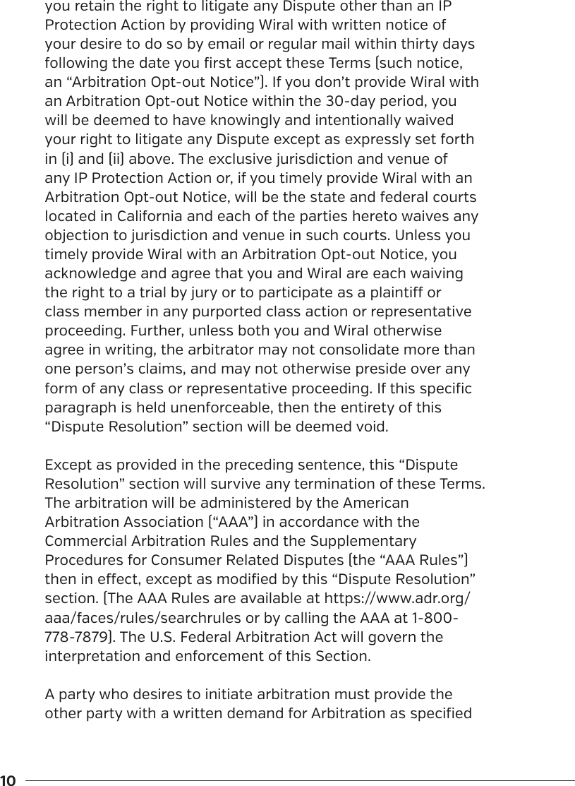 10you retain the right to litigate any Dispute other than an IP Protection Action by providing Wiral with written notice of your desire to do so by email or regular mail within thirty days following the date you first accept these Terms (such notice, an &ldquo;Arbitration Opt-out Notice&rdquo;). If you don&rsquo;t provide Wiral with an Arbitration Opt-out Notice within the 30-day period, you will be deemed to have knowingly and intentionally waived your right to litigate any Dispute except as expressly set forth in (i) and (ii) above. The exclusive jurisdiction and venue of any IP Protection Action or, if you timely provide Wiral with an Arbitration Opt-out Notice, will be the state and federal courts located in California and each of the parties hereto waives any objection to jurisdiction and venue in such courts. Unless you timely provide Wiral with an Arbitration Opt-out Notice, you acknowledge and agree that you and Wiral are each waiving the right to a trial by jury or to participate as a plainti or class member in any purported class action or representative proceeding. Further, unless both you and Wiral otherwise agree in writing, the arbitrator may not consolidate more than one person&rsquo;s claims, and may not otherwise preside over any form of any class or representative proceeding. If this specific paragraph is held unenforceable, then the entirety of this &ldquo;Dispute Resolution&rdquo; section will be deemed void.Except as provided in the preceding sentence, this &ldquo;Dispute Resolution&rdquo; section will survive any termination of these Terms.The arbitration will be administered by the American Arbitration Association (&ldquo;AAA&rdquo;) in accordance with the Commercial Arbitration Rules and the Supplementary Procedures for Consumer Related Disputes (the &ldquo;AAA Rules&rdquo;) then in eect, except as modified by this &ldquo;Dispute Resolution&rdquo; section. (The AAA Rules are available at https://www.adr.org/aaa/faces/rules/searchrules or by calling the AAA at 1-800-778-7879). The U.S. Federal Arbitration Act will govern the interpretation and enforcement of this Section.A party who desires to initiate arbitration must provide the other party with a written demand for Arbitration as specified 