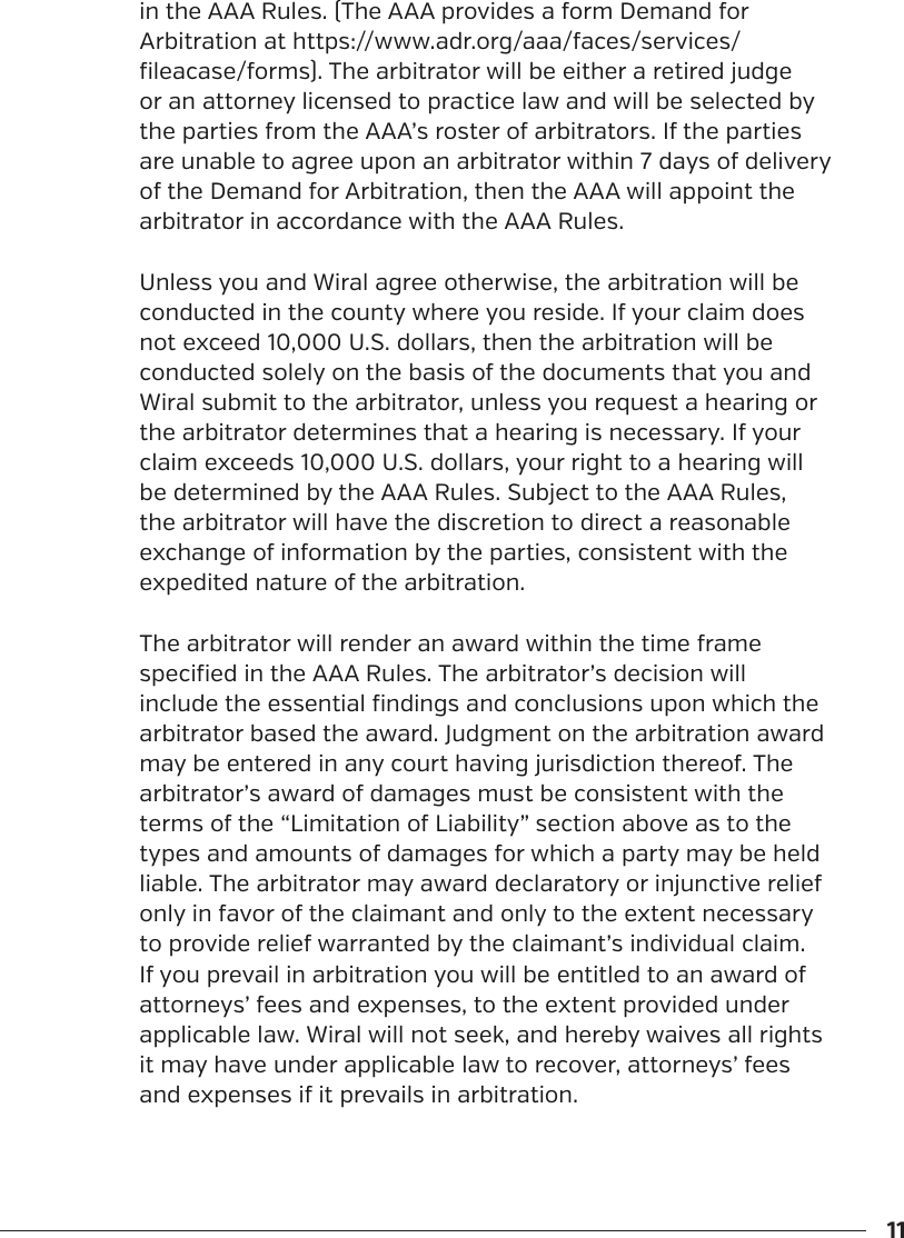 11in the AAA Rules. (The AAA provides a form Demand for Arbitration at https://www.adr.org/aaa/faces/services/fileacase/forms). The arbitrator will be either a retired judge or an attorney licensed to practice law and will be selected by the parties from the AAA&rsquo;s roster of arbitrators. If the parties are unable to agree upon an arbitrator within 7 days of delivery of the Demand for Arbitration, then the AAA will appoint the arbitrator in accordance with the AAA Rules.Unless you and Wiral agree otherwise, the arbitration will be conducted in the county where you reside. If your claim does not exceed 10,000 U.S. dollars, then the arbitration will be conducted solely on the basis of the documents that you and Wiral submit to the arbitrator, unless you request a hearing or the arbitrator determines that a hearing is necessary. If your claim exceeds 10,000 U.S. dollars, your right to a hearing will be determined by the AAA Rules. Subject to the AAA Rules, the arbitrator will have the discretion to direct a reasonable exchange of information by the parties, consistent with the expedited nature of the arbitration.The arbitrator will render an award within the time frame specified in the AAA Rules. The arbitrator&rsquo;s decision will include the essential findings and conclusions upon which the arbitrator based the award. Judgment on the arbitration award may be entered in any court having jurisdiction thereof. The arbitrator&rsquo;s award of damages must be consistent with the terms of the &ldquo;Limitation of Liability&rdquo; section above as to the types and amounts of damages for which a party may be held liable. The arbitrator may award declaratory or injunctive relief only in favor of the claimant and only to the extent necessary to provide relief warranted by the claimant&rsquo;s individual claim. If you prevail in arbitration you will be entitled to an award of attorneys&rsquo; fees and expenses, to the extent provided under applicable law. Wiral will not seek, and hereby waives all rights it may have under applicable law to recover, attorneys&rsquo; fees and expenses if it prevails in arbitration.