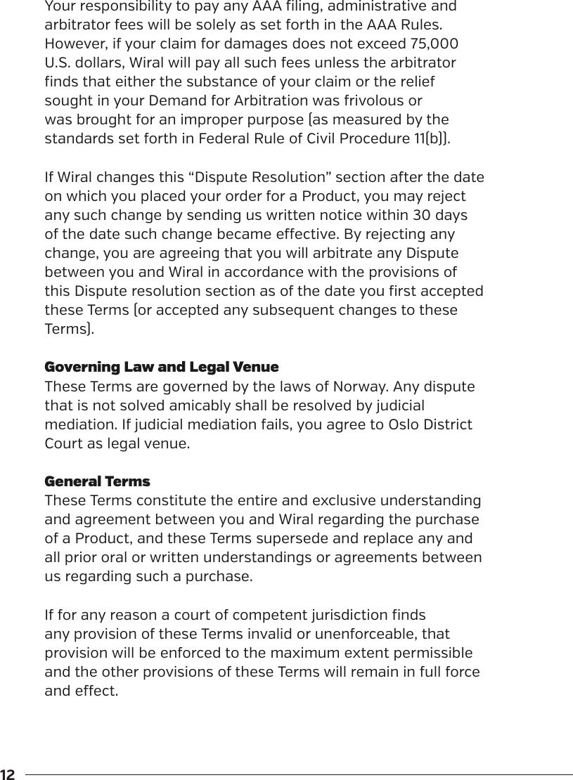 12Your responsibility to pay any AAA filing, administrative and arbitrator fees will be solely as set forth in the AAA Rules. However, if your claim for damages does not exceed 75,000 U.S. dollars, Wiral will pay all such fees unless the arbitrator finds that either the substance of your claim or the relief sought in your Demand for Arbitration was frivolous or was brought for an improper purpose (as measured by the standards set forth in Federal Rule of Civil Procedure 11(b)).If Wiral changes this &ldquo;Dispute Resolution&rdquo; section aer the date on which you placed your order for a Product, you may reject any such change by sending us written notice within 30 days of the date such change became eective. By rejecting any change, you are agreeing that you will arbitrate any Dispute between you and Wiral in accordance with the provisions of this Dispute resolution section as of the date you first accepted these Terms (or accepted any subsequent changes to these Terms). Governing Law and Legal VenueThese Terms are governed by the laws of Norway. Any dispute that is not solved amicably shall be resolved by judicial mediation. If judicial mediation fails, you agree to Oslo District Court as legal venue.General TermsThese Terms constitute the entire and exclusive understanding and agreement between you and Wiral regarding the purchase of a Product, and these Terms supersede and replace any and all prior oral or written understandings or agreements between us regarding such a purchase. If for any reason a court of competent jurisdiction finds any provision of these Terms invalid or unenforceable, that provision will be enforced to the maximum extent permissible and the other provisions of these Terms will remain in full force and eect.