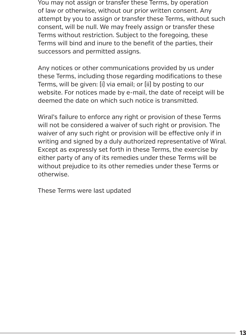 13You may not assign or transfer these Terms, by operation of law or otherwise, without our prior written consent. Any attempt by you to assign or transfer these Terms, without such consent, will be null. We may freely assign or transfer these Terms without restriction. Subject to the foregoing, these Terms will bind and inure to the benefit of the parties, their successors and permitted assigns.Any notices or other communications provided by us under these Terms, including those regarding modifications to these Terms, will be given: (i) via email; or (ii) by posting to our website. For notices made by e-mail, the date of receipt will be deemed the date on which such notice is transmitted.Wiral&rsquo;s failure to enforce any right or provision of these Terms will not be considered a waiver of such right or provision. The waiver of any such right or provision will be eective only if in writing and signed by a duly authorized representative of Wiral. Except as expressly set forth in these Terms, the exercise by either party of any of its remedies under these Terms will be without prejudice to its other remedies under these Terms or otherwise.These Terms were last updated