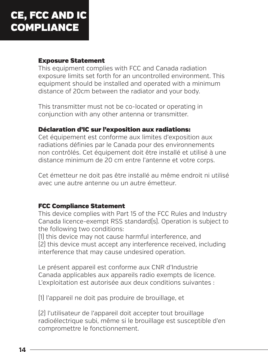 14Exposure StatementThis equipment complies with FCC and Canada radiation exposure limits set forth for an uncontrolled environment. This equipment should be installed and operated with a minimum distance of 20cm between the radiator and your body.This transmitter must not be co-located or operating in conjunction with any other antenna or transmitter.D&eacute;claration d&rsquo;IC sur l&rsquo;exposition aux radiations:Cet &eacute;quipement est conforme aux limites d&rsquo;exposition aux radiations d&eacute;finies par le Canada pour des environnements non contr&ocirc;l&eacute;s. Cet &eacute;quipement doit &ecirc;tre install&eacute; et utilis&eacute; &agrave; une distance minimum de 20 cm entre l&rsquo;antenne et votre corps.Cet &eacute;metteur ne doit pas &ecirc;tre install&eacute; au m&ecirc;me endroit ni utilis&eacute; avec une autre antenne ou un autre &eacute;metteur.FCC Compliance StatementThis device complies with Part 15 of the FCC Rules and Industry Canada licence-exempt RSS standard(s). Operation is subject to the following two conditions: (1) this device may not cause harmful interference, and (2) this device must accept any interference received, including interference that may cause undesired operation.Le pr&eacute;sent appareil est conforme aux CNR d&rsquo;Industrie Canada applicables aux appareils radio exempts de licence. L&rsquo;exploitation est autoris&eacute;e aux deux conditions suivantes :(1) l&rsquo;appareil ne doit pas produire de brouillage, et(2) l&rsquo;utilisateur de l&rsquo;appareil doit accepter tout brouillage radio&eacute;lectrique subi, m&ecirc;me si le brouillage est susceptible d&rsquo;en compromettre le fonctionnement.CE, FCC AND IC COMPLIANCE