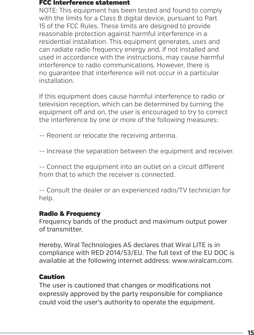 15FCC Interference statementNOTE: This equipment has been tested and found to comply with the limits for a Class B digital device, pursuant to Part 15 of the FCC Rules. These limits are designed to provide reasonable protection against harmful interference in a residential installation. This equipment generates, uses and can radiate radio frequency energy and, if not installed and used in accordance with the instructions, may cause harmful interference to radio communications. However, there is no guarantee that interference will not occur in a particular installation.If this equipment does cause harmful interference to radio or television reception, which can be determined by turning the equipment o and on, the user is encouraged to try to correct the interference by one or more of the following measures:-- Reorient or relocate the receiving antenna.-- Increase the separation between the equipment and receiver.-- Connect the equipment into an outlet on a circuit dierent from that to which the receiver is connected.-- Consult the dealer or an experienced radio/TV technician for help.Radio &amp; FrequencyFrequency bands of the product and maximum output power of transmitter.Hereby, Wiral Technologies AS declares that Wiral LITE is in compliance with RED 2014/53/EU. The full text of the EU DOC is available at the following internet address: www.wiralcam.com.CautionThe user is cautioned that changes or modifications not expressly approved by the party responsible for compliance could void the user&rsquo;s authority to operate the equipment.