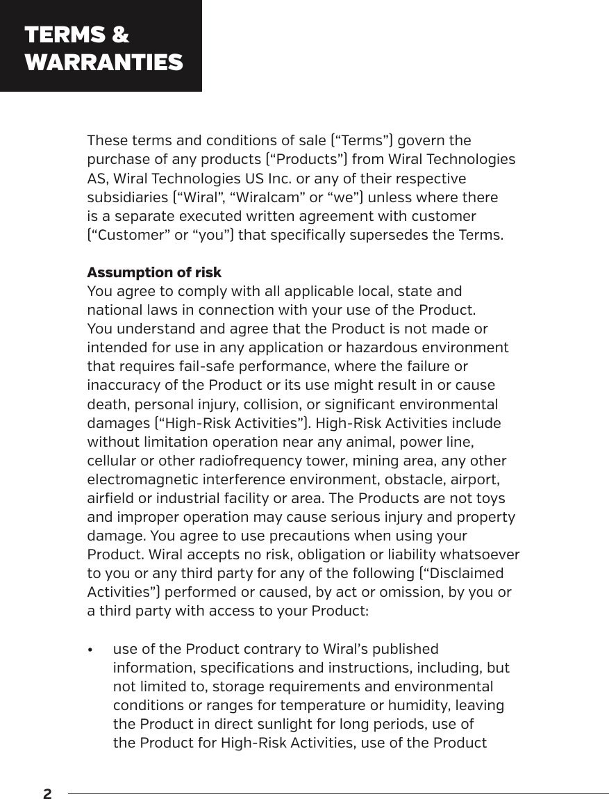 2These terms and conditions of sale (&ldquo;Terms&rdquo;) govern the purchase of any products (&ldquo;Products&rdquo;) from Wiral Technologies AS, Wiral Technologies US Inc. or any of their respective subsidiaries (&ldquo;Wiral&rdquo;, &ldquo;Wiralcam&rdquo; or &ldquo;we&rdquo;) unless where there is a separate executed written agreement with customer (&ldquo;Customer&rdquo; or &ldquo;you&rdquo;) that specifically supersedes the Terms.Assumption of riskYou agree to comply with all applicable local, state and national laws in connection with your use of the Product. You understand and agree that the Product is not made or intended for use in any application or hazardous environment that requires fail-safe performance, where the failure or inaccuracy of the Product or its use might result in or cause death, personal injury, collision, or significant environmental damages (&ldquo;High-Risk Activities&rdquo;). High-Risk Activities include without limitation operation near any animal, power line, cellular or other radiofrequency tower, mining area, any other electromagnetic interference environment, obstacle, airport, airfield or industrial facility or area. The Products are not toys and improper operation may cause serious injury and property damage. You agree to use precautions when using your Product. Wiral accepts no risk, obligation or liability whatsoever to you or any third party for any of the following (&ldquo;Disclaimed Activities&rdquo;) performed or caused, by act or omission, by you or a third party with access to your Product:&bull;  use of the Product contrary to Wiral&rsquo;s published information, specifications and instructions, including, but not limited to, storage requirements and environmental conditions or ranges for temperature or humidity, leaving the Product in direct sunlight for long periods, use of the Product for High-Risk Activities, use of the Product TERMS &amp; WARRANTIES