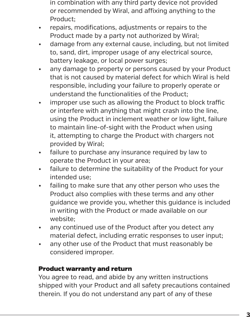 3in combination with any third party device not provided or recommended by Wiral, and axing anything to the Product;&bull;  repairs, modifications, adjustments or repairs to the Product made by a party not authorized by Wiral;&bull;  damage from any external cause, including, but not limited to, sand, dirt, improper usage of any electrical source, battery leakage, or local power surges;&bull;  any damage to property or persons caused by your Product that is not caused by material defect for which Wiral is held responsible, including your failure to properly operate or understand the functionalities of the Product;&bull;  improper use such as allowing the Product to block trac or interfere with anything that might crash into the line, using the Product in inclement weather or low light, failure to maintain line-of-sight with the Product when using it, attempting to charge the Product with chargers not provided by Wiral;&bull;  failure to purchase any insurance required by law to operate the Product in your area;&bull;  failure to determine the suitability of the Product for your intended use;&bull;  failing to make sure that any other person who uses the Product also complies with these terms and any other guidance we provide you, whether this guidance is included in writing with the Product or made available on our website;&bull;  any continued use of the Product aer you detect any material defect, including erratic responses to user input;&bull;  any other use of the Product that must reasonably be considered improper.Product warranty and returnYou agree to read, and abide by any written instructions shipped with your Product and all safety precautions contained therein. If you do not understand any part of any of these 