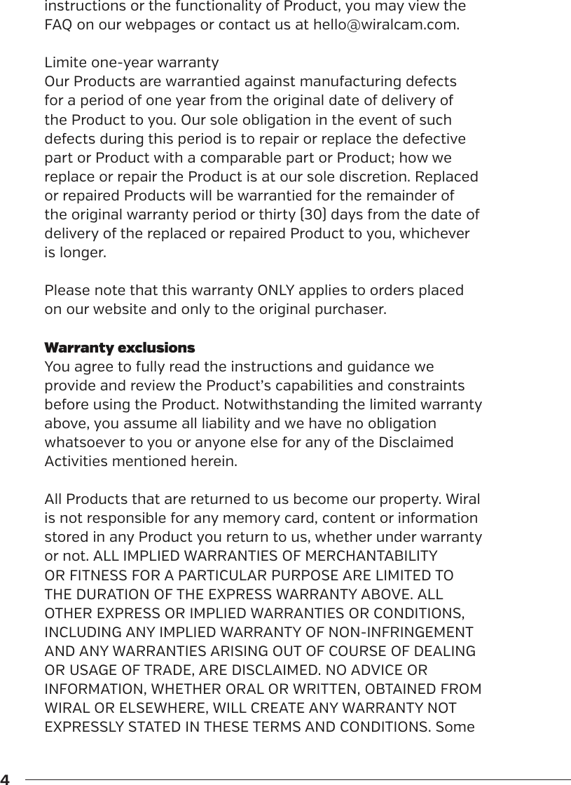 4instructions or the functionality of Product, you may view the FAQ on our webpages or contact us at hello@wiralcam.com.Limite one-year warrantyOur Products are warrantied against manufacturing defects for a period of one year from the original date of delivery of the Product to you. Our sole obligation in the event of such defects during this period is to repair or replace the defective part or Product with a comparable part or Product; how we replace or repair the Product is at our sole discretion. Replaced or repaired Products will be warrantied for the remainder of the original warranty period or thirty (30) days from the date of delivery of the replaced or repaired Product to you, whichever is longer.Please note that this warranty ONLY applies to orders placed on our website and only to the original purchaser.Warranty exclusionsYou agree to fully read the instructions and guidance we provide and review the Product&rsquo;s capabilities and constraints before using the Product. Notwithstanding the limited warranty above, you assume all liability and we have no obligation whatsoever to you or anyone else for any of the Disclaimed Activities mentioned herein. All Products that are returned to us become our property. Wiral is not responsible for any memory card, content or information stored in any Product you return to us, whether under warranty or not. ALL IMPLIED WARRANTIES OF MERCHANTABILITY OR FITNESS FOR A PARTICULAR PURPOSE ARE LIMITED TO THE DURATION OF THE EXPRESS WARRANTY ABOVE. ALL OTHER EXPRESS OR IMPLIED WARRANTIES OR CONDITIONS, INCLUDING ANY IMPLIED WARRANTY OF NON-INFRINGEMENT AND ANY WARRANTIES ARISING OUT OF COURSE OF DEALING OR USAGE OF TRADE, ARE DISCLAIMED. NO ADVICE OR INFORMATION, WHETHER ORAL OR WRITTEN, OBTAINED FROM WIRAL OR ELSEWHERE, WILL CREATE ANY WARRANTY NOT EXPRESSLY STATED IN THESE TERMS AND CONDITIONS. Some 