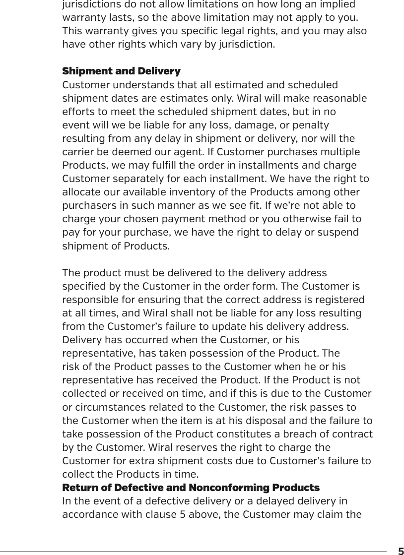 5jurisdictions do not allow limitations on how long an implied warranty lasts, so the above limitation may not apply to you. This warranty gives you specific legal rights, and you may also have other rights which vary by jurisdiction.Shipment and DeliveryCustomer understands that all estimated and scheduled shipment dates are estimates only. Wiral will make reasonable eorts to meet the scheduled shipment dates, but in no event will we be liable for any loss, damage, or penalty resulting from any delay in shipment or delivery, nor will the carrier be deemed our agent. If Customer purchases multiple Products, we may fulfill the order in installments and charge Customer separately for each installment. We have the right to allocate our available inventory of the Products among other purchasers in such manner as we see fit. If we&rsquo;re not able to charge your chosen payment method or you otherwise fail to pay for your purchase, we have the right to delay or suspend shipment of Products.The product must be delivered to the delivery address specified by the Customer in the order form. The Customer is responsible for ensuring that the correct address is registered at all times, and Wiral shall not be liable for any loss resulting from the Customer&rsquo;s failure to update his delivery address.Delivery has occurred when the Customer, or his representative, has taken possession of the Product. The risk of the Product passes to the Customer when he or his representative has received the Product. If the Product is not collected or received on time, and if this is due to the Customer or circumstances related to the Customer, the risk passes to the Customer when the item is at his disposal and the failure to take possession of the Product constitutes a breach of contract by the Customer. Wiral reserves the right to charge the Customer for extra shipment costs due to Customer&rsquo;s failure to collect the Products in time.Return of Defective and Nonconforming ProductsIn the event of a defective delivery or a delayed delivery in accordance with clause 5 above, the Customer may claim the 